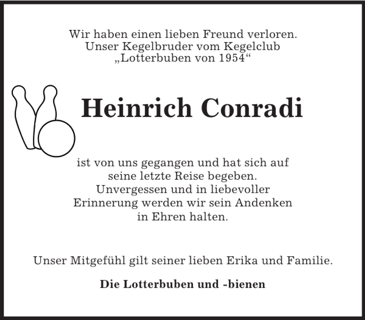 <p>Wir haben einen lieben Freund verloren.<br />Unser Kegelbruder vom Kegelclub<br />„Lotterbuben von 1954“<br />Heinrich Conradi<br />ist von uns gegangen und hat sich auf<br />seine letzte Reise begeben.<br />Unvergessen und in liebevoller<br />Erinnerung werden wir sein Andenken<br />in Ehren halten.<br />Unser Mitgefühl gilt seiner lieben Erika und Familie.</p><p>Die Lotterbuben und -bienen</p>