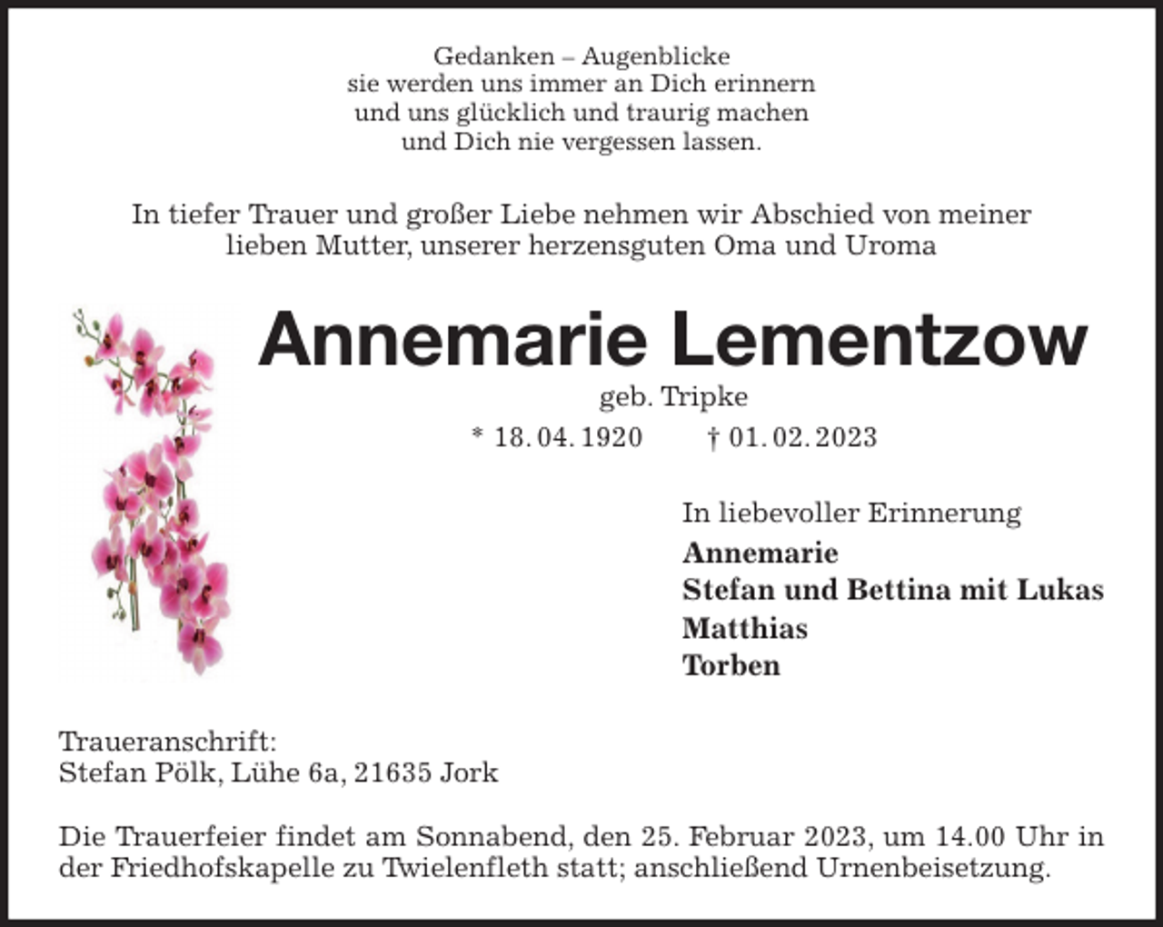 <p>Gedanken - Augenblicke<br />sie werden uns immer an Dich erinnern<br />und uns glücklich und traurig machen<br />und Dich nie vergessen lassen.<br />In tiefer Trauer und großer Liebe nehmen wir Abschied von meiner<br />lieben Mutter, unserer herzensguten Oma und Uroma<br />Annemarie Lementzow<br />geb. Tripke<br />* 18. 04. 1920 † 01. 02. 2023<br />In liebevoller Erinnerung<br />Annemarie<br />Stefan und Bettina mit Lukas<br />Matthias<br />Torben<br />Traueranschrift:<br />Stefan Pölk, Lühe 6a, 21635 Jork</p><p>Die Trauerfeier findet am Sonnabend, den 25. Februar 2023, um 14.00 Uhr in der Friedhofskapelle zu Twielenfleth statt; anschließend Urnenbeisetzung.</p>