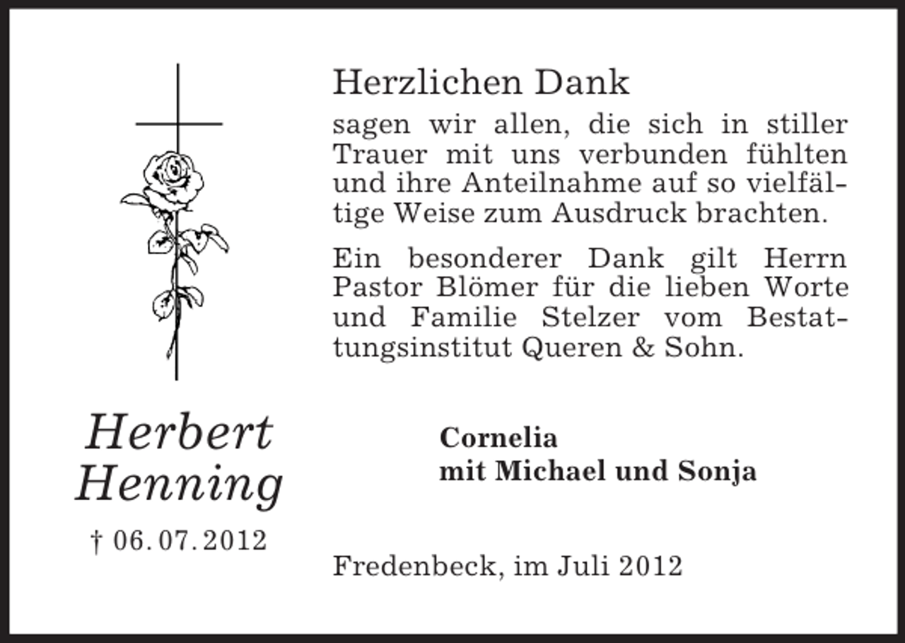 <p>Herzlichen Dank<br />sagen wir allen, die sich in stiller<br />Trauer mit uns verbunden fühlten<br />und ihre Anteilnahme auf so vielfältige Weise zum Ausdruck brachten.<br />Ein besonderer Dank gilt Herrn<br />Pastor Blömer für die lieben Worte<br />und Familie Stelzer vom Bestattungsinstitut Queren &amp; Sohn.</p><p>Herbert<br />Henning<br />† 06. 07. 2012</p><p>Cornelia<br />mit Michael und Sonja<br />Fredenbeck, im Juli 2012</p>