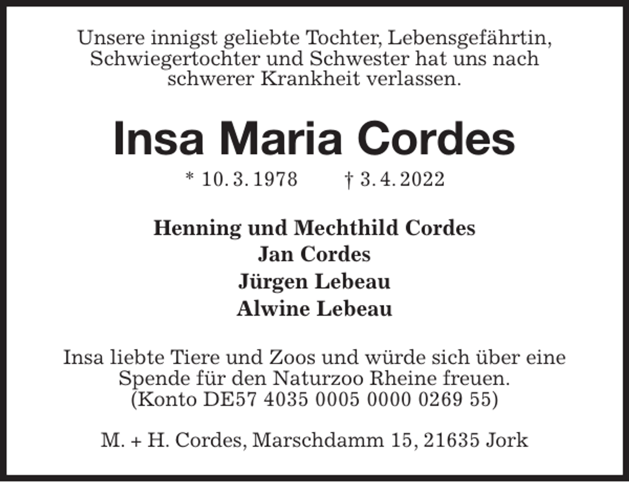 <p>Unsere innigst geliebte Tochter, Lebensgefährtin,<br />Schwiegertochter und Schwester hat uns nach<br />schwerer Krankheit verlassen.<br />Insa Maria Cordes<br />* 10. 3. 1978 † 3. 4. 2022<br />Henning und Mechthild Cordes<br />Jan Cordes<br />Jürgen Lebeau<br />Alwine Lebeau<br />Insa liebte Tiere und Zoos und würde sich über eine Spende für den Naturzoo Rheine freuen.<br />(Konto DE57 4035 0005 0000 0269 55)</p>
<p>M. + H. Cordes, Marschdamm 15, 21635 Jork</p>