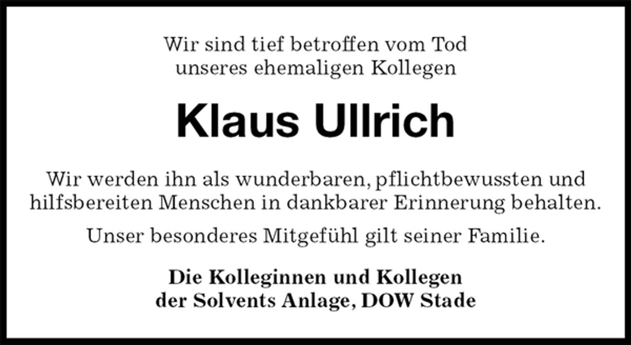 <p>Wir sind tief betroffen vom Tod<br />unseres ehemaligen Kollegen<br />Klaus Ullrich<br />Wir werden ihn als wunderbaren, pflichtbewussten und hilfsbereiten Menschen in dankbarer Erinnerung behalten.<br />Unser besonderes Mitgefühl gilt seiner Familie.<br />Die Kolleginnen und Kollegen<br />der Solvents Anlage, DOW Stade</p>