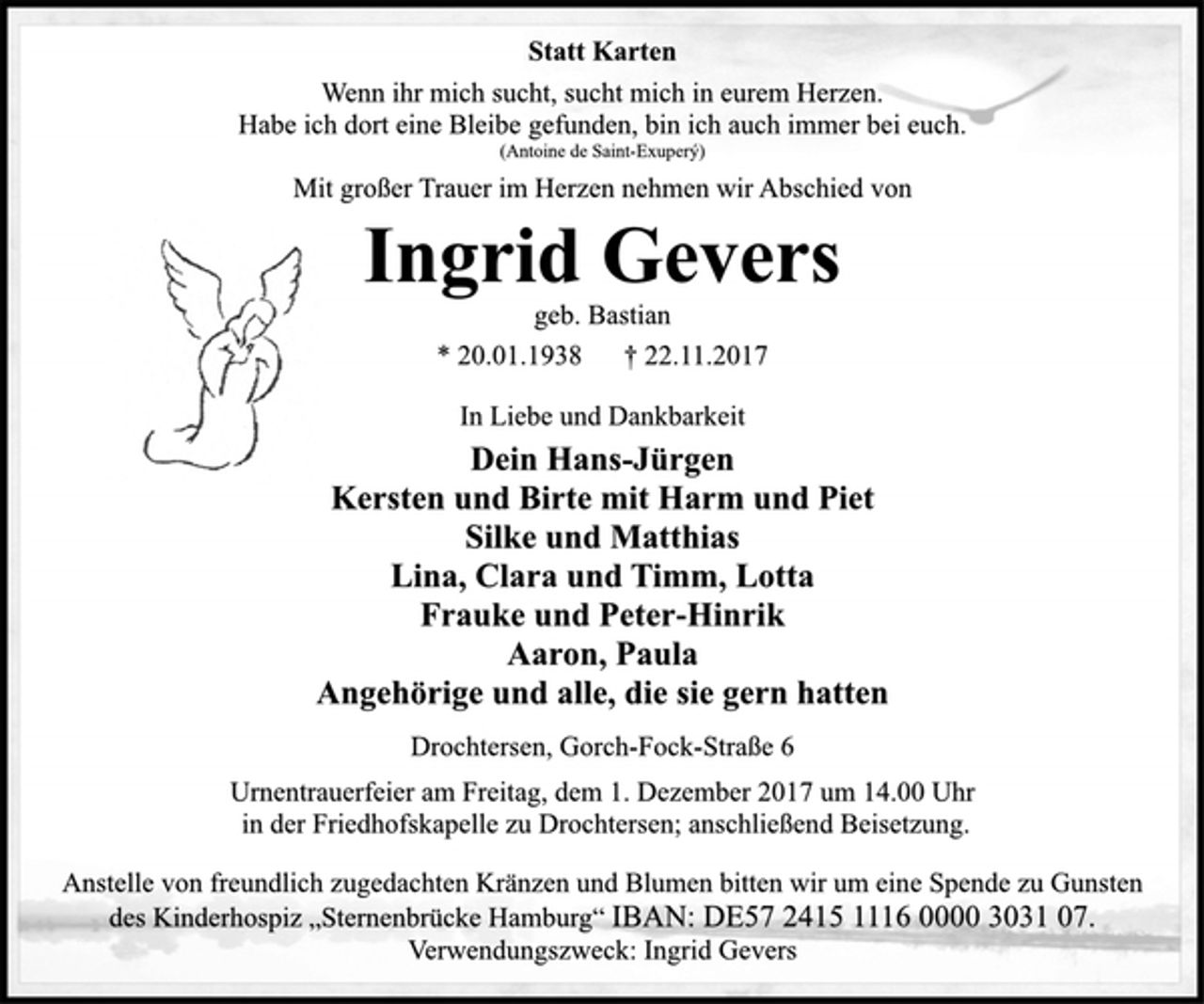 <p>In Liebe und Dankbarkeit<br />geb. Bastian<br />Dein Hans-Jürgen<br />Kersten und Birte mit Harm und Piet<br />Silke und Matthias<br />Lina, Clara und Timm, Lotta<br />Frauke und Peter-Hinrik<br />Aaron, Paula<br />Angehörige und alle, die sie gern hatten<br />Wenn ihr mich sucht, sucht mich in eurem Herzen.<br />Habe ich dort eine Bleibe gefunden, bin ich auch immer bei euch.<br />(Antoine de Saint-Exuperý)<br />Ingrid Gevers<br />Drochtersen, Gorch-Fock-Straße 6<br />* 20.01.1938 † 22.11.2017<br />Mit großer Trauer im Herzen nehmen wir Abschied von<br />Statt Karten<br />Urnentrauerfeier am Freitag, dem 1. Dezember 2017 um 14.00 Uhr<br />in der Friedhofskapelle zu Drochtersen; anschließend Beisetzung.<br />Anstelle von freundlich zugedachten Kränzen und Blumen bitten wir um eine Spende zu Gunsten<br />des Kinderhospiz „Sternenbrücke Hamburg“ IBAN: DE57 2415 1116 0000 3031 07.<br />Verwendungszweck: Ingrid Gevers</p>