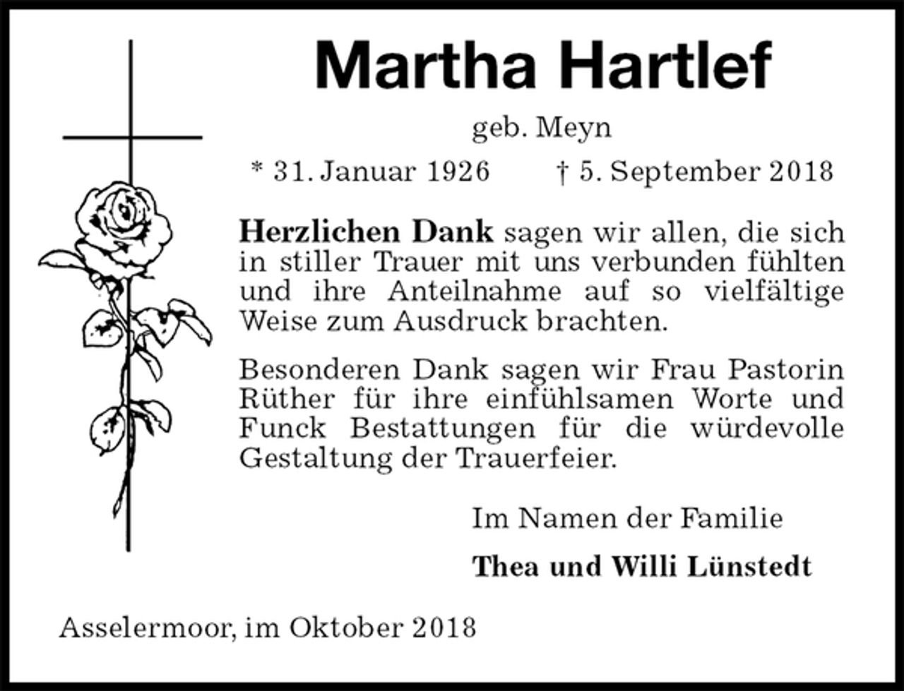 <p>Martha Hartlef<br />geb. Meyn<br />* 31. Januar 1926 † 5. September 2018<br />Herzlichen Dank sagen wir allen, die sich in stiller Trauer mit uns verbunden fühlten und ihre Anteilnahme auf so vielfältige Weise zum Ausdruck brachten.<br />Besonderen Dank sagen wir Frau Pastorin Rüther für ihre einfühlsamen Worte und Funck Bestattungen für die würdevolle Gestaltung der Trauerfeier.<br />Im Namen der Familie<br />Thea und Willi Lünstedt<br />Asselermoor, im Oktober 2018</p>