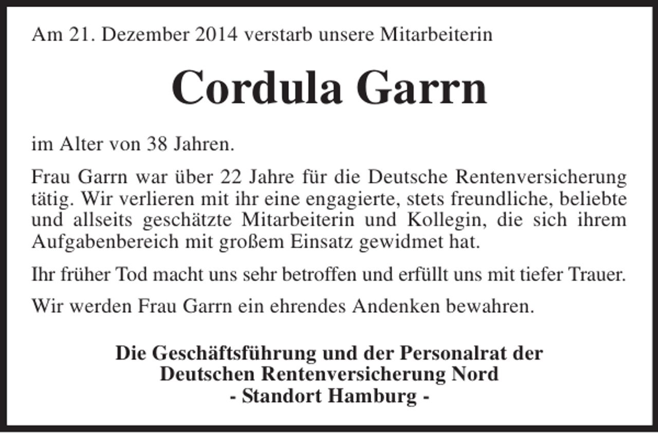 <p>Am 21. Dezember 2014 verstarb unsere Mitarbeiterin<br />Cordula Garrn<br />im Alter von 38 Jahren.<br />Frau Garrn war über 22 Jahre für die Deutsche Rentenversicherung tätig. Wir verlieren mit ihr eine engagierte, stets freundliche, beliebte und allseits geschätzte Mitarbeiterin und Kollegin, die sich ihrem Aufgabenbereich mit großem Einsatz gewidmet hat.<br />Ihr früher Tod macht uns sehr betroffen und erfüllt uns mit tiefer Trauer.<br />Wir werden Frau Garrn ein ehrendes Andenken bewahren.<br />Die Geschäftsführung und der Personalrat der<br />Deutschen Rentenversicherung Nord<br />- Standort Hamburg -</p>