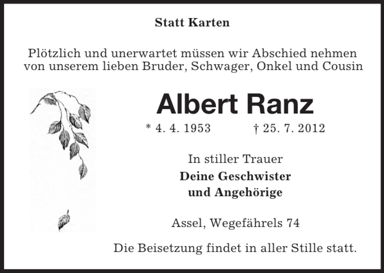 <p>Statt Karten<br />Plötzlich und unerwartet müssen wir Abschied nehmen<br />von unserem lieben Bruder, Schwager, Onkel und Cousin</p><p>Albert Ranz<br />* 4. 4. 1953</p><p>† 25. 7. 2012</p><p>In stiller Trauer<br />Deine Geschwister<br />und Angehörige<br />Assel, Wegefährels 74<br />Die Beisetzung findet in aller Stille statt.</p>