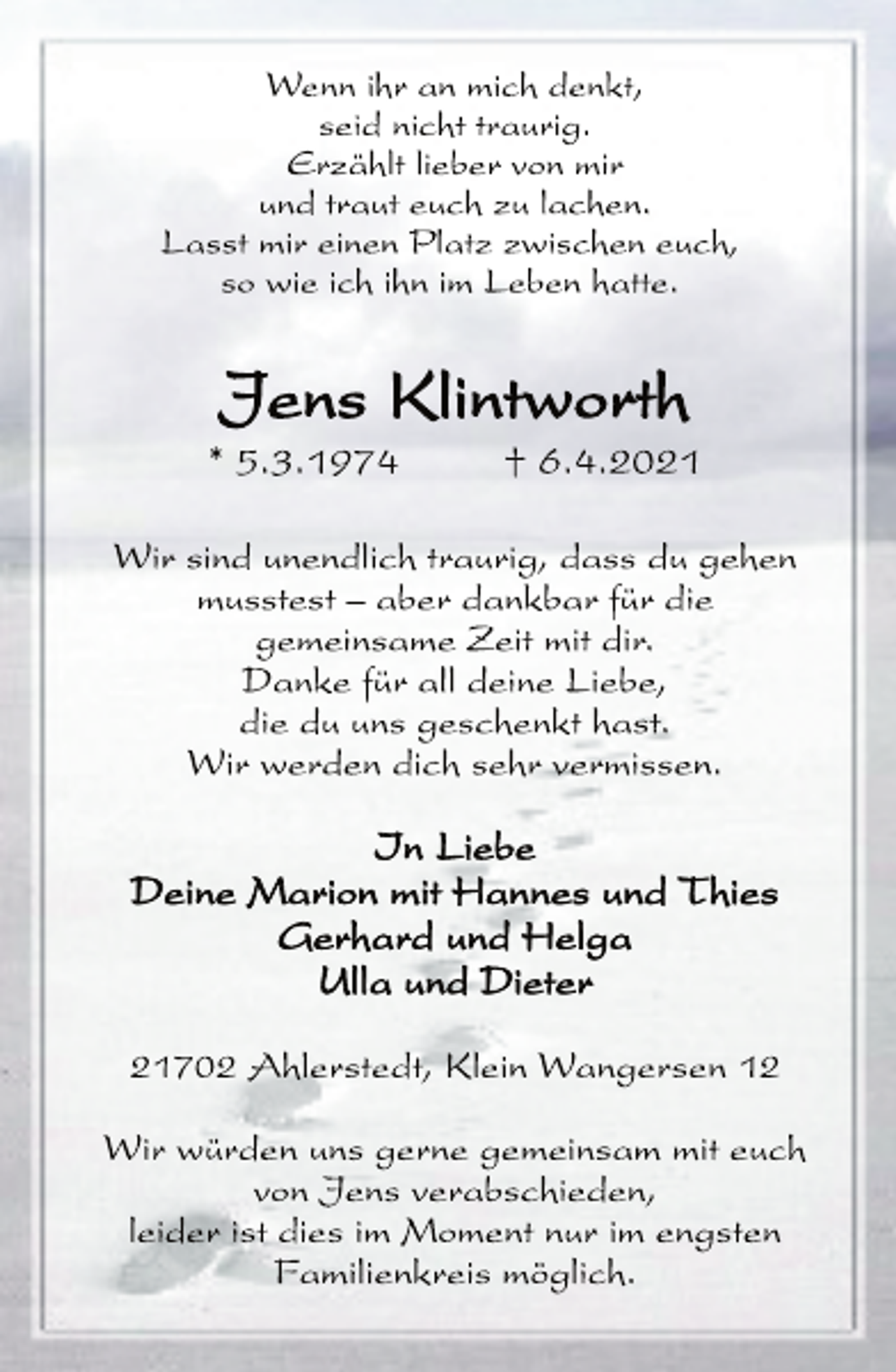 <p>Wenn ihr an mich denkt,<br />seid nicht traurig.<br />Erzählt lieber von mir<br />und traut euch zu lachen.<br />Lasst mir einen Platz zwischen euch,<br />so wie ich ihn im Leben hatte.<br />Jens Klintworth<br />* 5.3.1974 † 6.4.2021<br />Wir sind unendlich traurig, dass du gehen<br />musstest - aber dankbar für die<br />gemeinsame Zeit mit dir.<br />Danke für all deine Liebe,<br />die du uns geschenkt hast.<br />Wir werden dich sehr vermissen.<br />In Liebe<br />Deine Marion mit Hannes und Thies<br />Gerhard und Helga<br />Ulla und Dieter<br />21702 Ahlerstedt, Klein Wangersen 12<br />Wir würden uns gerne gemeinsam mit euch<br />von Jens verabschieden,<br />leider ist dies im Moment nur im engsten<br />Familienkreis möglich.</p>
