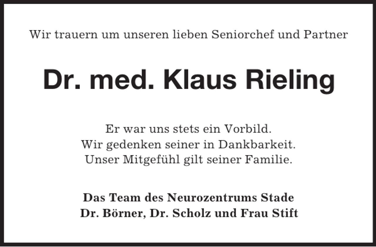 <p>Wir trauern um unseren lieben Seniorchef und Partner<br />Dr. med. Klaus Rieling<br />Er war uns stets ein Vorbild.<br />Wir gedenken seiner in Dankbarkeit.<br />Unser Mitgefühl gilt seiner Familie.<br />Das Team des Neurozentrums Stade<br />Dr. Börner, Dr. Scholz und Frau Stift</p>