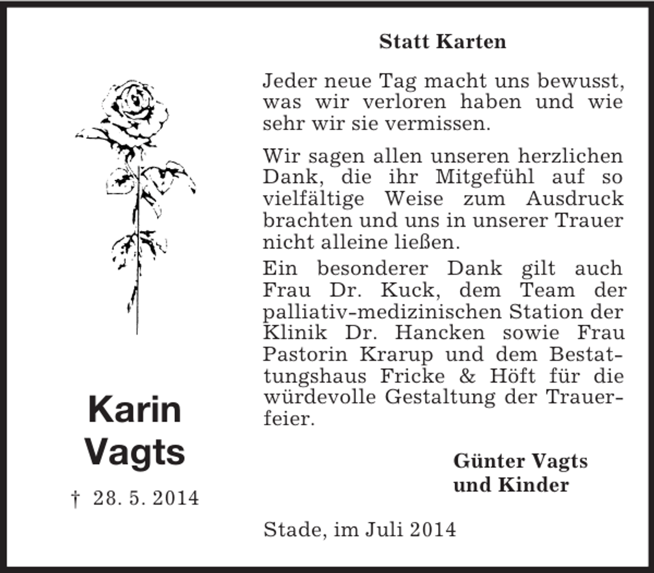 <p>Karin<br />Vagts<br />† 28. 5. 2014<br />Statt Karten<br />Jeder neue Tag macht uns bewusst, was wir verloren haben und wie sehr wir sie vermissen.<br />Wir sagen allen unseren herzlichen Dank, die ihr Mitgefühl auf so<br />vielfältige Weise zum Ausdruck brachten und uns in unserer Trauer nicht alleine ließen.<br />Ein besonderer Dank gilt auch Frau Dr. Kuck, dem Team der<br />palliativ-medizinischen Station der Klinik Dr. Hancken sowie Frau Pastorin Krarup und dem Bestattungshaus Fricke</p>