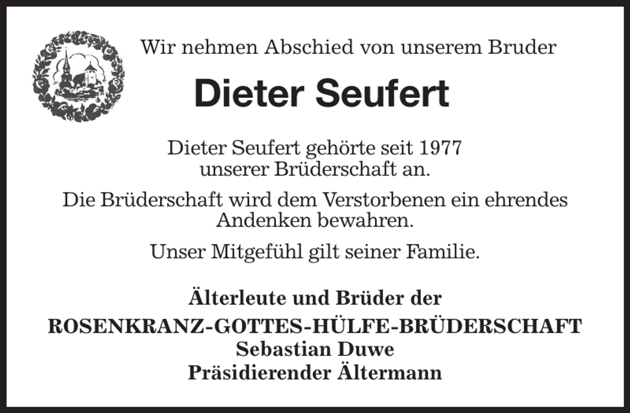 <p>Wir nehmen Abschied von unserem Bruder<br />Dieter Seufert<br />Älterleute und Brüder der<br />ROSENKRANZ-GOTTES-HÜLFE-BRÜDERSCHAFT<br />Sebastian Duwe<br />Präsidierender Ältermann<br />Dieter Seufert gehörte seit 1977<br />unserer Brüderschaft an.<br />Die Brüderschaft wird dem Verstorbenen ein ehrendes<br />Andenken bewahren.<br />Unser Mitgefühl gilt seiner Familie.</p>