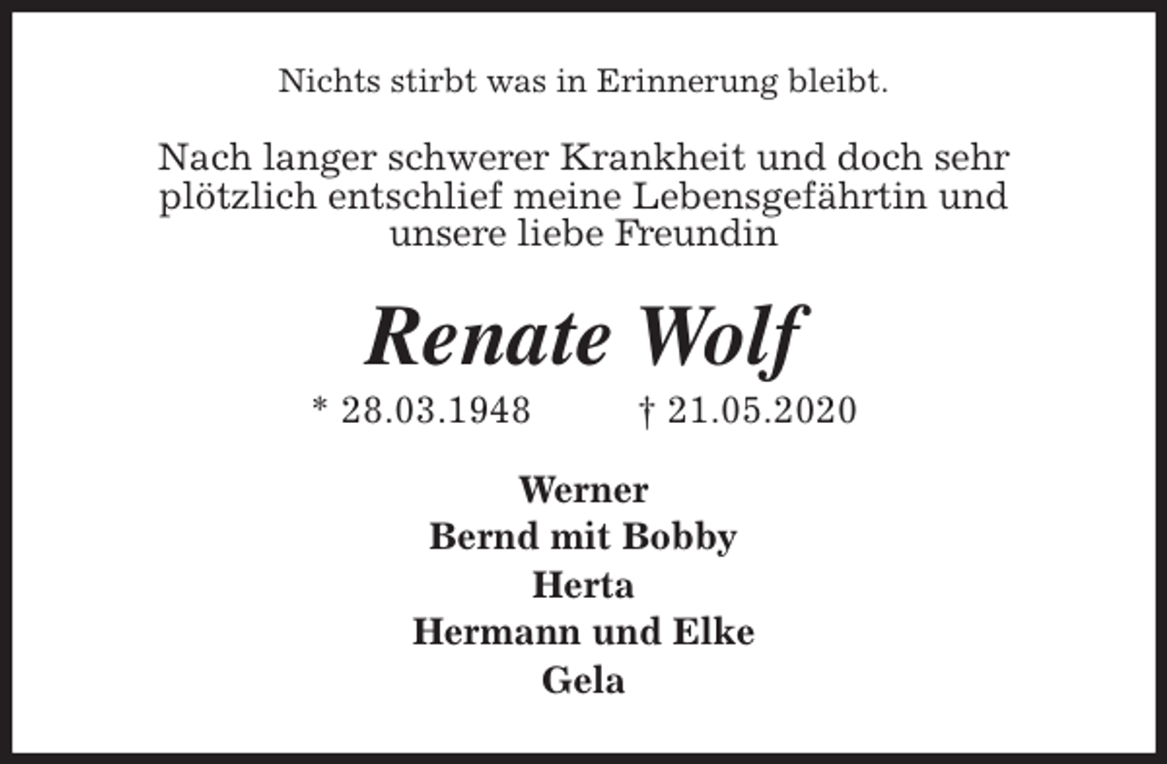 <p>Nichts stirbt was in Erinnerung bleibt.<br />Nach langer schwerer Krankheit und doch sehr<br />plötzlich entschlief meine Lebensgefährtin und<br />unsere liebe Freundin<br />Renate Wolf<br />* 28.03.1948 † 21.05.2020<br />Werner<br />Bernd mit Bobby<br />Herta<br />Hermann und Elke<br />Gela</p>