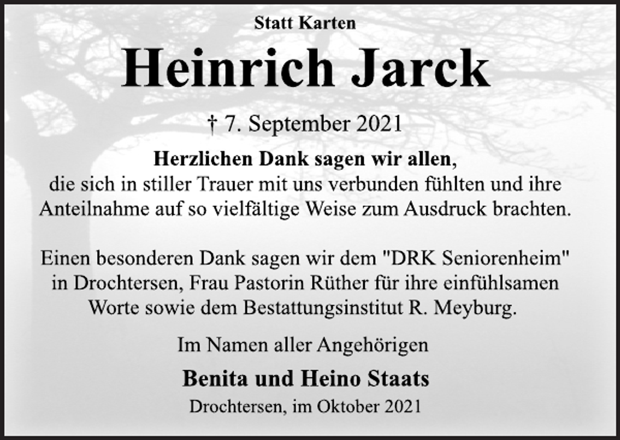 <p>Statt Karten<br />Heinrich Jarck<br />† 7. September 2021<br />Herzlichen Dank sagen wir allen,<br />die sich in stiller Trauer mit uns verbunden fühlten und ihre<br />Anteilnahme auf so vielfältige Weise zum Ausdruck brachten.<br />Einen besonderen Dank sagen wir dem "DRK Seniorenheim"<br />in Drochtersen, Frau Pastorin Rüther für ihre einfühlsamen<br />Worte sowie dem Bestattungsinstitut R. Meyburg.<br />Im Namen aller Angehörigen<br />Benita und Heino Staats<br />Drochtersen, im Oktober 2021</p>
