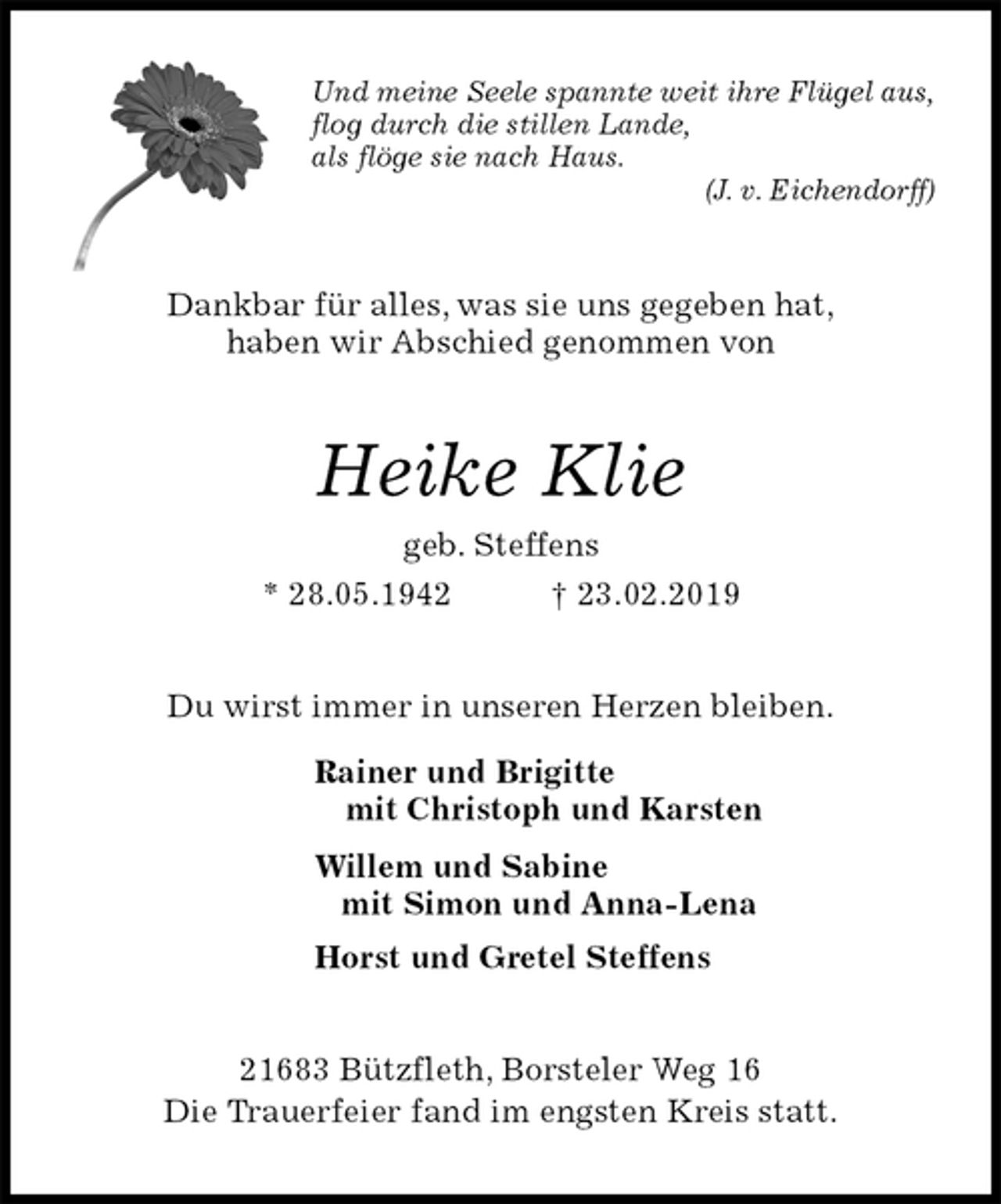 <p>Und meine Seele spannte weit ihre Flügel aus,<br />flog durch die stillen Lande,<br />als flöge sie nach Haus.<br />(J. v. Eichendorff)<br />Dankbar für alles, was sie uns gegeben hat,<br />haben wir Abschied genommen von<br />Heike Klie<br />geb. Steffens<br />* 28.05.1942 † 23.02.2019<br />Du wirst immer in unseren Herzen bleiben.<br />Rainer und Brigitte<br />mit Christoph und Karsten<br />Willem und Sabine<br />mit Simon und Anna-Lena<br />Horst und Gretel Steffens<br />21683 Bützfleth, Borsteler Weg 16<br />Die Trauerfeier fand im engsten Kreis statt.</p>