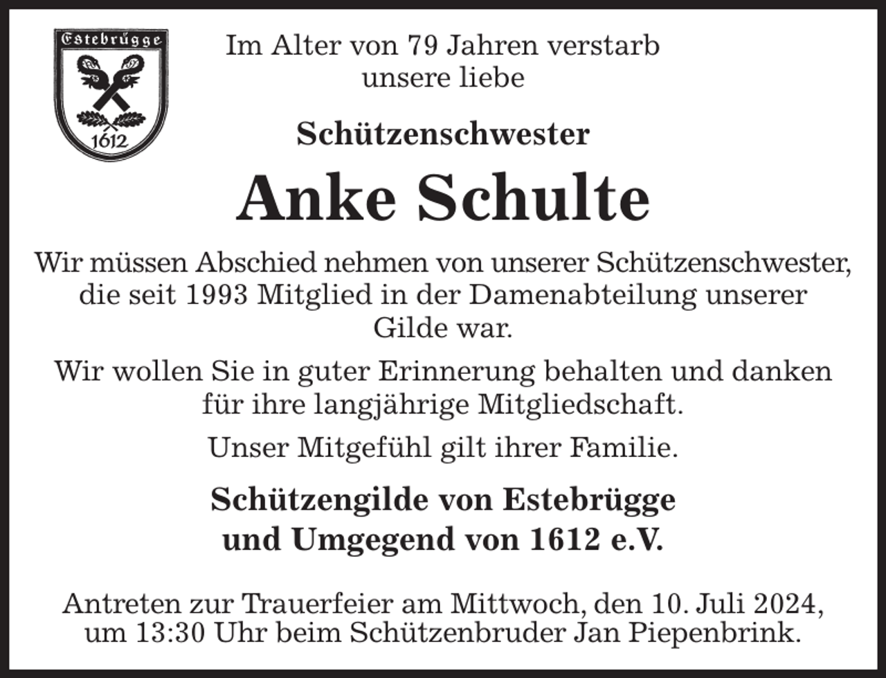 <p>Im Alter von 79 Jahren verstarb<br />unsere liebe<br />Schützenschwester<br />Anke Schulte<br />Wir müssen Abschied nehmen von unserer Schützenschwester,<br />die seit 1993 Mitglied in der Damenabteilung unserer<br />Gilde war.<br />Wir wollen Sie in guter Erinnerung behalten und danken für ihre langjährige Mitgliedschaft.<br />Unser Mitgefühl gilt ihrer Familie.<br />Schützengilde von Estebrügge<br />und Umgegend von 1612 e.V.<br />Antreten zur Trauerfeier am Mittwoch, den 10. Juli 2024,<br />um 13:30 Uhr beim Schützenbruder Jan Piepenbrink.</p>