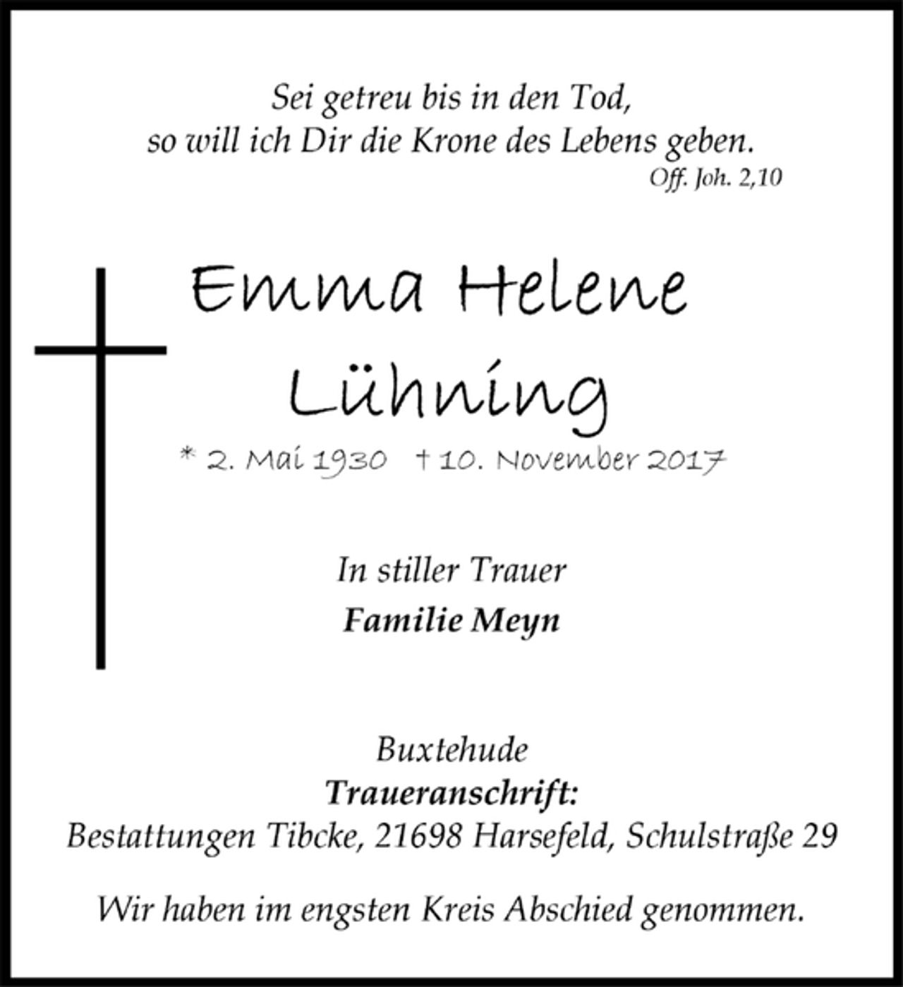 <p>Sei getreu bis in den Tod,<br />so will ich Dir die Krone des Lebens geben.<br />Off. Joh. 2,10</p>
<p>Emma Helene<br />Lühning</p>
<p>* 2. Mai 1930† 10. November 2017</p>
<p>In stiller Trauer<br />Familie Meyn</p>
<p>Buxtehude<br />Traueranschrift:<br />Bestattungen Tibcke, 21698 Harsefeld, Schulstraße 29</p>
<p>Wir haben im engsten Kreis Abschied genommen.</p>