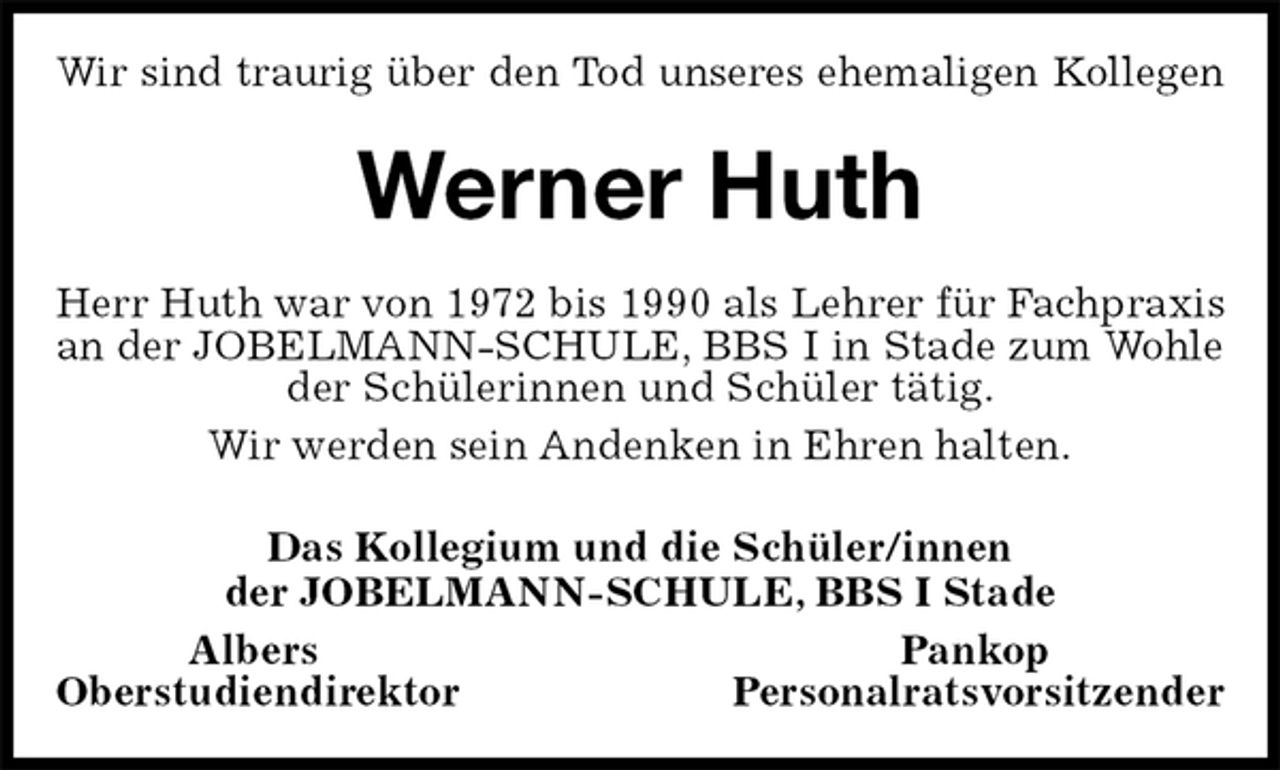 <p>Wir sind traurig über den Tod unseres ehemaligen Kollegen<br />Werner Huth<br />Herr Huth war von 1972 bis 1990 als Lehrer für Fachpraxis an der JOBELMANN-SCHULE, BBS I in Stade zum Wohle<br />der Schülerinnen und Schüler tätig.<br />Wir werden sein Andenken in Ehren halten.<br />Das Kollegium und die Schüler/innen<br />der JOBELMANN-SCHULE, BBS I Stade<br />Albers Pankop<br />Oberstudiendirektor Personalratsvorsitzender</p>