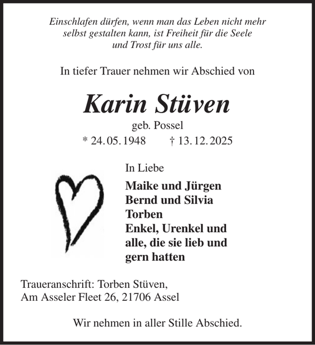 <p>Einschlafen dürfen, wenn man das Leben nicht mehr<br />selbst gestalten kann, ist Freiheit für die Seele<br />und Trost für uns alle.<br />In tiefer Trauer nehmen wir Abschied von<br />Karin Stüven<br />geb. Possel<br />* 24. 05. 1948 † 13. 12. 2025<br />In Liebe<br />Maike und Jürgen<br />Bernd und Silvia<br />Torben<br />Enkel, Urenkel und<br />alle, die sie lieb und<br />gern hatten<br />Traueranschrift: Torben Stüven,<br />Am Asseler Fleet 26, 21706 Assel</p><p>Wir nehmen in aller Stille Abschied.</p>