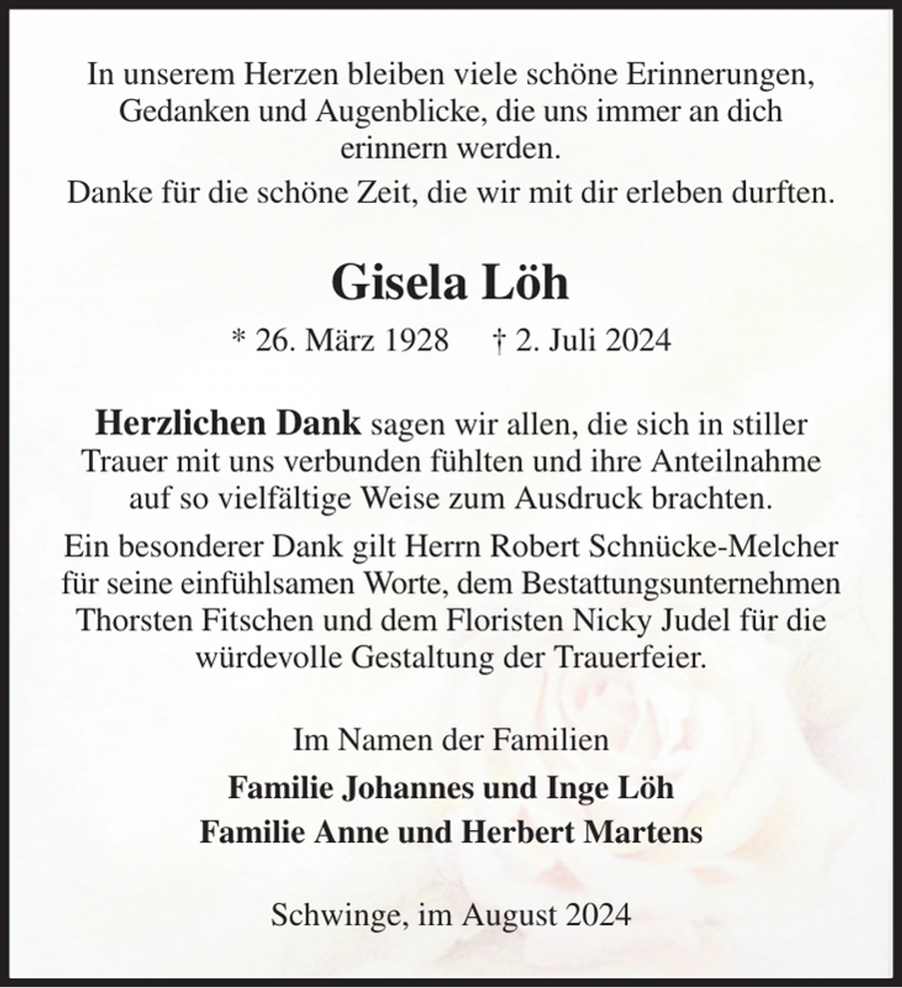 <p>In unserem Herzen bleiben viele schöne Erinnerungen, Gedanken und Augenblicke, die uns immer an dich<br />erinnern werden.<br />Danke für die schöne Zeit, die wir mit dir erleben durften.<br />Gisela Löh<br />* 26. März 1928 † 2. Juli 2024<br />Herzlichen Dank sagen wir allen, die sich in stiller Trauer mit uns verbunden fühlten und ihre Anteilnahme auf so vielfältige Weise zum Ausdruck brachten.<br />Ein besonderer Dank gilt Herrn Robert Schnücke-Melcher für seine einfühlsamen Worte, dem Bestattungsunternehmen Thorsten Fitschen und dem Floristen Nicky Judel für die würdevolle Gestaltung der Trauerfeier.<br />Im Namen der Familien<br />Familie Johannes und Inge Löh<br />Familie Anne und Herbert Martens<br />Schwinge, im August 2024</p>