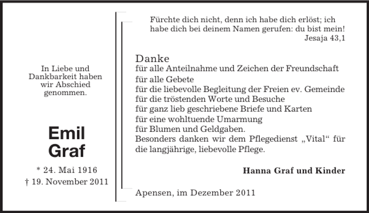 <p>Fürchte dich nicht, denn ich habe dich erlöst; ich<br />habe dich bei deinem Namen gerufen: du bist mein!<br />Jesaja 43,1</p><p>Danke<br />In Liebe und<br />Dankbarkeit haben<br />wir Abschied<br />genommen.</p><p>Emil<br />Graf<br />* 24. Mai 1916<br />† 19. November 2011</p><p>für alle Anteilnahme und Zeichen der Freundschaft<br />für alle Gebete<br />für die liebevolle Begleitung der Freien ev. Gemeinde<br />für die tröstenden Worte und Besuche<br />für ganz lieb geschriebene Briefe und Karten<br />für eine wohltuende Umarmung<br />für Blumen und Geldgaben.<br />Besonders danken wir dem Pflegedienst „Vital“ für<br />die langjährige, liebevolle Pflege.<br />Hanna Graf und Kinder<br />Apensen, im Dezember 2011</p>