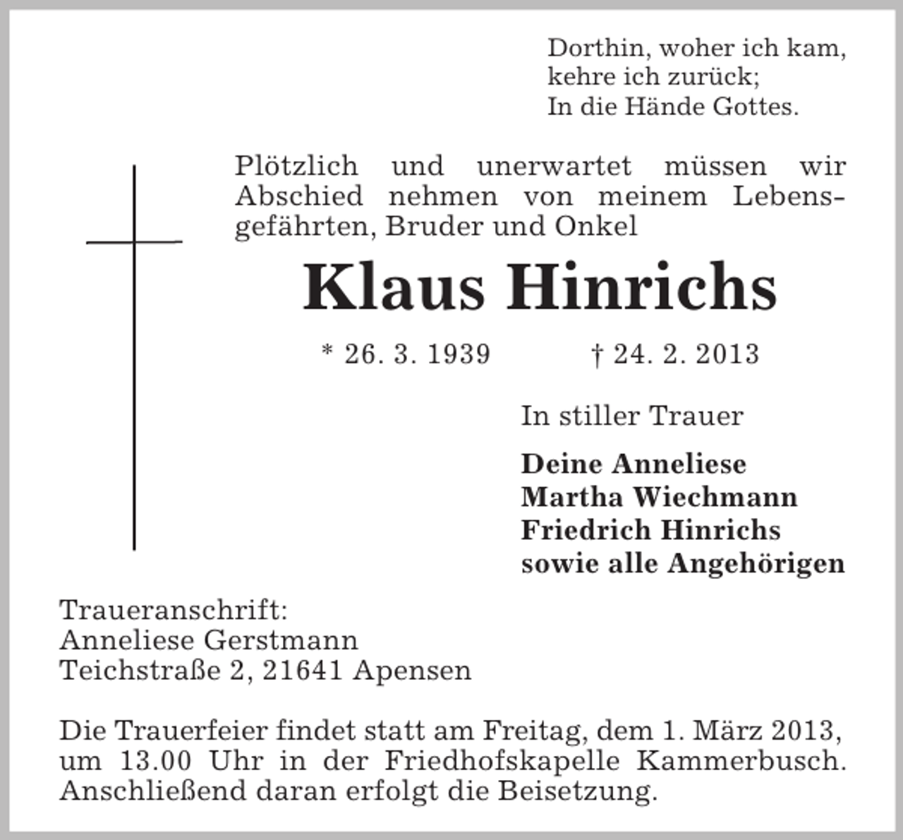 <p>Dorthin, woher ich kam,<br />kehre ich zurück;<br />In die Hände Gottes.</p><p>Plötzlich und unerwartet müssen wir<br />Abschied nehmen von meinem Lebensgefährten, Bruder und Onkel</p><p>Klaus Hinrichs<br />* 26. 3. 1939</p><p>† 24. 2. 2013<br />In stiller Trauer<br />Deine Anneliese<br />Martha Wiechmann<br />Friedrich Hinrichs<br />sowie alle Angehörigen</p><p>Traueranschrift:<br />Anneliese Gerstmann<br />Teichstraße 2, 21641 Apensen<br />Die Trauerfeier findet statt am Freitag, dem 1. März 2013,<br />um 13.00 Uhr in der Friedhofskapelle Kammerbusch.<br />Anschließend daran erfolgt die Beisetzung.</p>