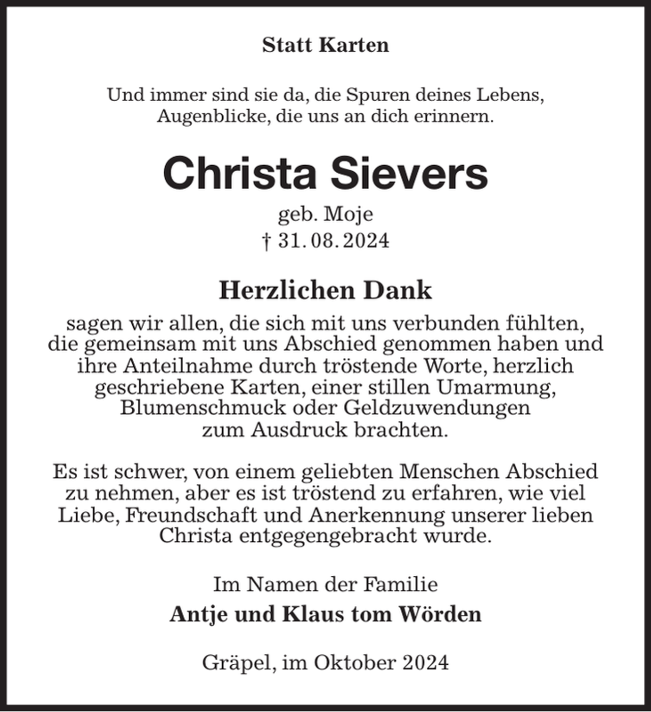 <p>Statt Karten<br />Und immer sind sie da, die Spuren deines Lebens,<br />Augenblicke, die uns an dich erinnern.<br />Christa Sievers<br />geb. Moje<br />† 31. 08. 2024<br />Herzlichen Dank<br />sagen wir allen, die sich mit uns verbunden fühlten,<br />die gemeinsam mit uns Abschied genommen haben und<br />ihre Anteilnahme durch tröstende Worte, herzlich<br />geschriebene Karten, einer stillen Umarmung,<br />Blumenschmuck oder Geldzuwendungen<br />zum Ausdruck brachten.</p><p>Es ist schwer, von einem geliebten Menschen Abschied zu nehmen, aber es ist tröstend zu erfahren, wie viel Liebe, Freundschaft und Anerkennung unserer lieben Christa entgegengebracht wurde.<br />Im Namen der Familie<br />Antje und Klaus tom Wörden<br />Gräpel, im Oktober 2024</p>