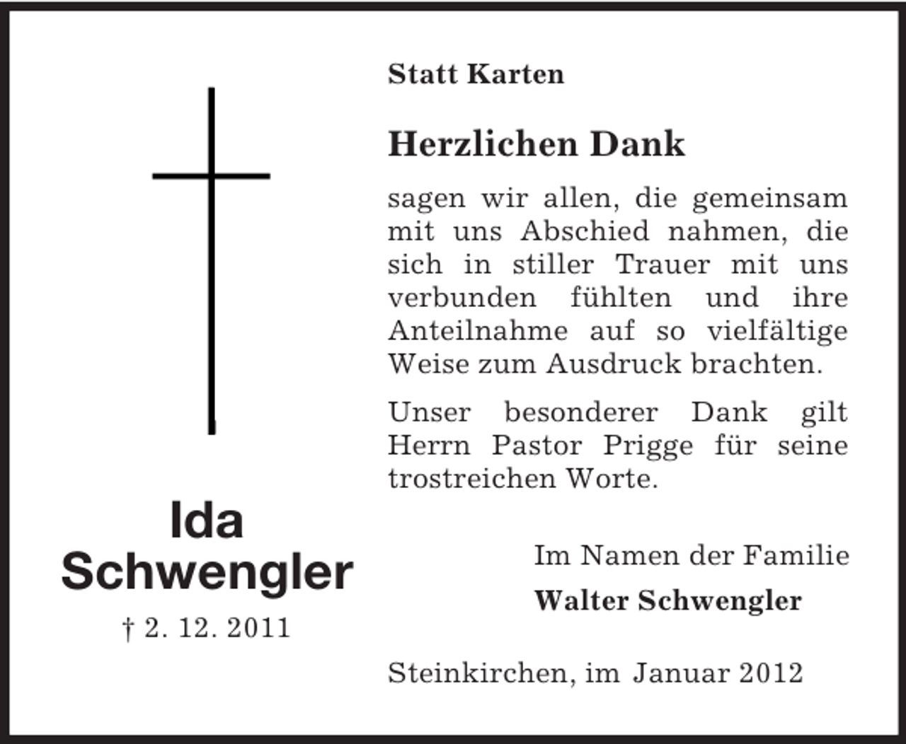 <p>Statt Karten</p><p>Herzlichen Dank<br />sagen wir allen, die gemeinsam<br />mit uns Abschied nahmen, die<br />sich in stiller Trauer mit uns<br />verbunden fühlten und ihre<br />Anteilnahme auf so vielfältige<br />Weise zum Ausdruck brachten.<br />Unser besonderer Dank gilt<br />Herrn Pastor Prigge für seine<br />trostreichen Worte.</p><p>Ida<br />Schwengler<br />† 2. 12. 2011</p><p>Im Namen der Familie<br />Walter Schwengler<br />Steinkirchen, im Januar 2012</p>