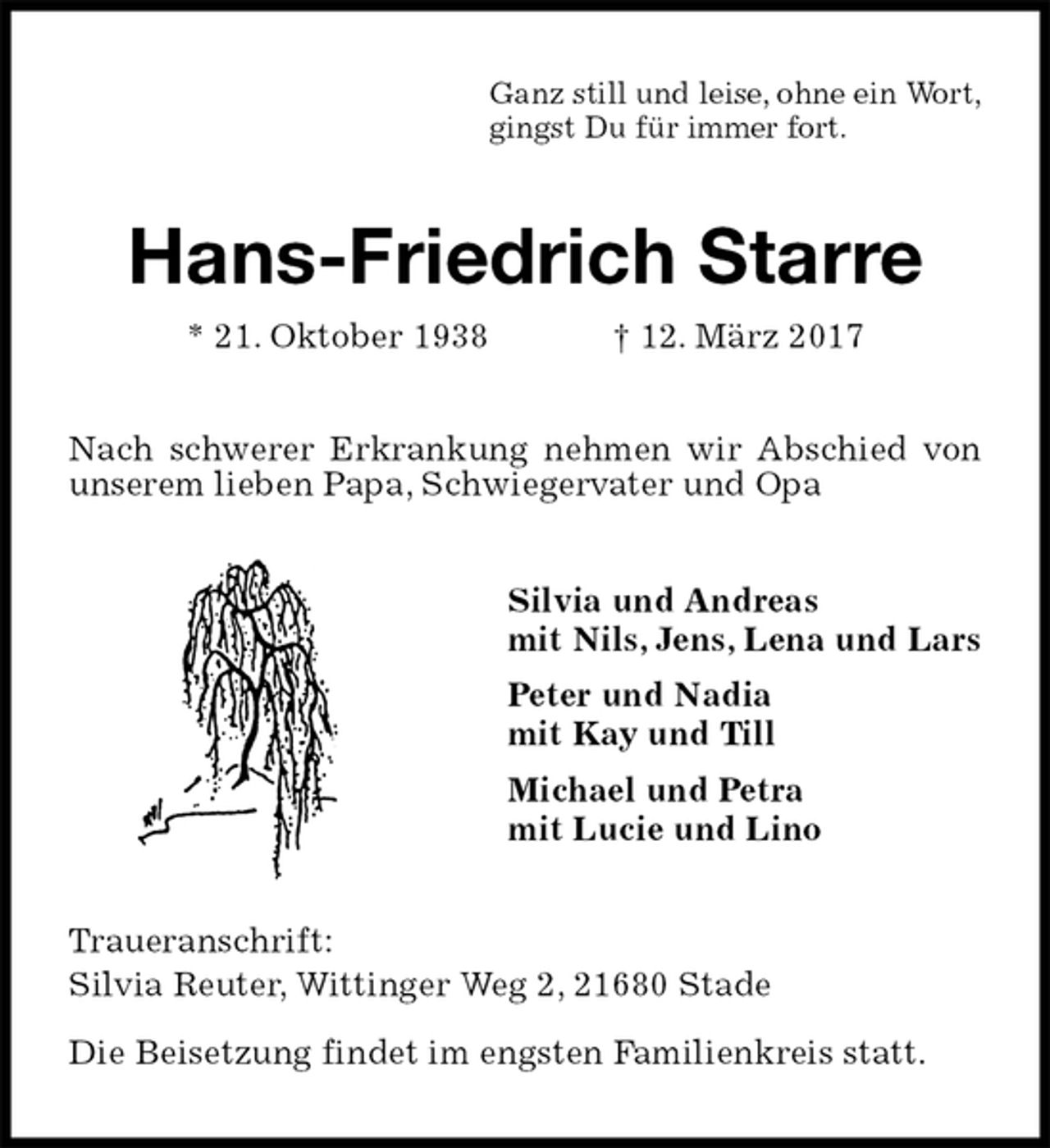 <p>Ganz still und leise, ohne ein Wort,<br />gingst Du für immer fort.<br />Hans-Friedrich Starre<br />* 21. Oktober 1938 † 12. März 2017<br />Nach schwerer Erkrankung nehmen wir Abschied von unserem lieben Papa, Schwiegervater und Opa<br />Silvia und Andreas<br />mit Nils, Jens, Lena und Lars<br />Peter und Nadia<br />mit Kay und Till<br />Michael und Petra<br />mit Lucie und Lino<br />Traueranschrift:<br />Silvia Reuter, Wittinger Weg 2, 21680 Stade<br />Die Beisetzung findet im engsten Familienkreis statt.</p>