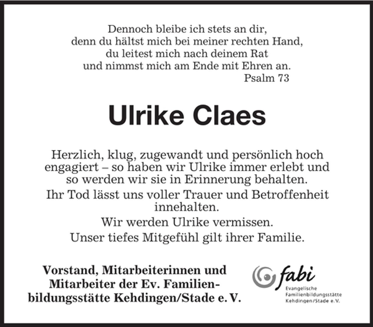 <p>Dennoch bleibe ich stets an dir,<br />denn du hältst mich bei meiner rechten Hand,<br />du leitest mich nach deinem Rat<br />und nimmst mich am Ende mit Ehren an.<br />Psalm 73<br />Ulrike Claes<br />Herzlich, klug, zugewandt und persönlich hoch<br />engagiert – so haben wir Ulrike immer erlebt und<br />so werden wir sie in Erinnerung behalten.<br />Ihr Tod lässt uns voller Trauer und Betroffenheit<br />innehalten.<br />Wir werden Ulrike vermissen.<br />Unser tiefes Mitgefühl gilt ihrer Familie.<br />Vorstand, Mitarbeiterinnen und<br />Mitarbeiter der Ev. Familien-<br />bildungsstätte Kehdingen/Stade e. V.</p>