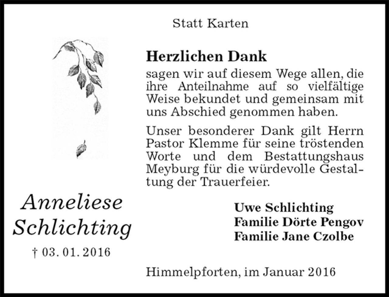<p>Statt Karten<br />Herzlichen Dank<br />sagen wir auf diesem Wege allen, die ihre Anteilnahme auf so vielfältige Weise bekundet und gemeinsam mit uns Abschied genommen haben.<br />Unser besonderer Dank gilt Herrn Pastor Klemme für seine tröstenden Worte und dem Bestattungshaus Meyburg für die würdevolle Gestaltung der Trauerfeier.<br />Uwe Schlichting<br />Familie Dörte Pengov<br />Familie Jane Czolbe</p>
<p>Himmelpforten, im Januar 2016<br />Anneliese<br />Schlichting<br />† 03. 01. 2016</p>