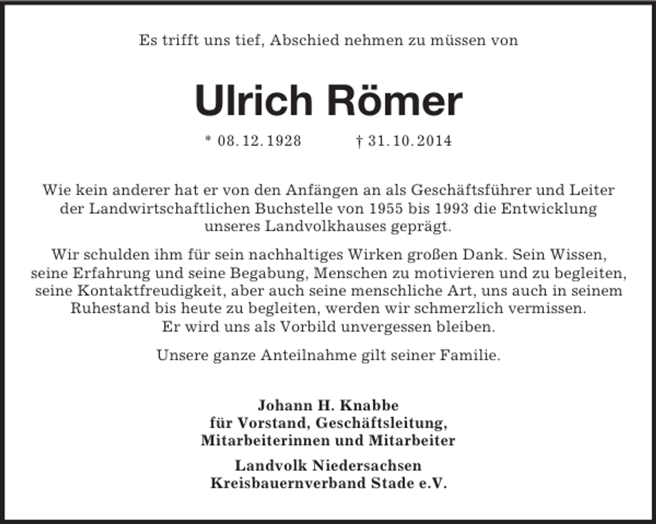 <p>Es trifft uns tief, Abschied nehmen zu müssen von<br />Ulrich Römer<br />* 08. 12. 1928 † 31. 10. 2014<br />Wie kein anderer hat er von den Anfängen an als Geschäftsführer und Leiter der Landwirtschaftlichen Buchstelle von 1955 bis 1993 die Entwicklung<br />unseres Landvolkhauses geprägt.<br />Wir schulden ihm für sein nachhaltiges Wirken großen Dank. Sein Wissen,<br />seine Erfahrung und seine Begabung, Menschen zu motivieren und zu begleiten, seine Kontaktfreudigkeit, aber auch seine menschliche Art, uns auch in seinem Ruhestand bis heute zu begleiten, werden wir schmerzlich vermissen.<br />Er wird uns als Vorbild unvergessen bleiben.<br />Unsere ganze Anteilnahme gilt seiner Familie.<br />Johann H. Knabbe<br />für Vorstand, Geschäftsleitung,<br />Mitarbeiterinnen und Mitarbeiter<br />Landvolk Niedersachsen<br />Kreisbauernverband Stade e.V.</p>