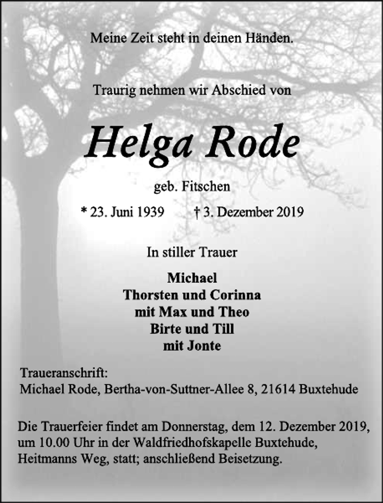 <p>Meine Zeit steht in deinen Händen.<br />Traurig nehmen wir Abschied von<br />Helga Rode<br />geb. Fitschen<br />* 23. Juni 1939 + 3. Dezember 2019<br />In stiller Trauer<br />Michael<br />Thorsten und Corinna<br />mit Max und Theo<br />Birte und Till<br />mit Jonte<br />Traueranschrift:<br />Michael Rode, Bertha-von-Suttner-Allee 8, 21614 Buxtehude<br />Die Trauerfeier findet am Donnerstag, dem 12. Dezember 2019,<br />um 10.00 Uhr in der Waldfriedhofskapelle Buxtehude,<br />Heitmanns Weg, statt; anschließend Beisetzung.</p>