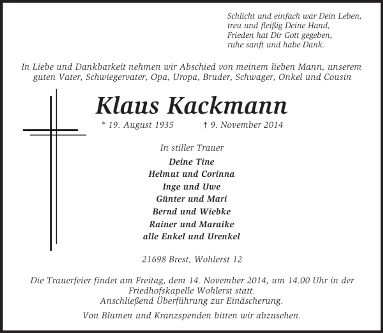 <p>Schlicht und einfach war Dein Leben,<br />treu und fleißig Deine Hand,<br />Frieden hat Dir Gott gegeben,<br />ruhe sanft und habe Dank.<br />In Liebe und Dankbarkeit nehmen wir Abschied von meinem lieben Mann, unserem guten Vater, Schwiegervater, Opa, Uropa, Bruder, Schwager, Onkel und Cousin<br />Klaus Kackmann<br />* 19. August 1935 † 9. November 2014<br />In stiller Trauer<br />Deine Tine<br />Helmut und Corinna<br />Inge und Uwe<br />Günter und Mari<br />Bernd und Wiebke<br />Rainer und Maraike<br />alle Enkel und Urenkel<br />21698 Brest, Wohlerst 12</p><p>Die Trauerfeier findet am Freitag, dem 14. November 2014, um 14.00 Uhr in der Friedhofskapelle Wohlerst statt.<br />Anschließend Überführung zur Einäscherung.<br />Von Blumen und Kranzspenden bitten wir abzusehen.</p>