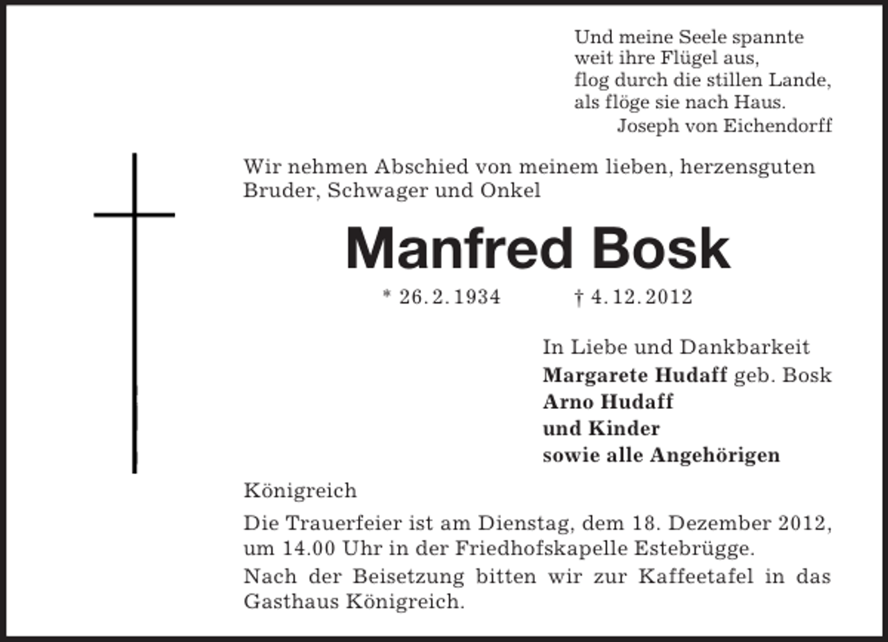 <p>Und meine Seele spannte<br />weit ihre Flügel aus,<br />flog durch die stillen Lande,<br />als flöge sie nach Haus.<br />Joseph von Eichendorff<br />Wir nehmen Abschied von meinem lieben, herzensguten<br />Bruder, Schwager und Onkel<br />Manfred Bosk<br />* 26. 2. 1934 † 4. 12. 2012<br />In Liebe und Dankbarkeit<br />Margarete Hudaff geb. Bosk<br />Arno Hudaff<br />und Kinder<br />sowie alle Angehörigen<br />Königreich<br />Die Trauerfeier ist am Dienstag, dem 18. Dezember 2012,<br />um 14.00 Uhr in der Friedhofskapelle Estebrügge.<br />Nach der Beisetzung bitten wir zur Kaffeetafel in das<br />Gasthaus Königreich.</p>