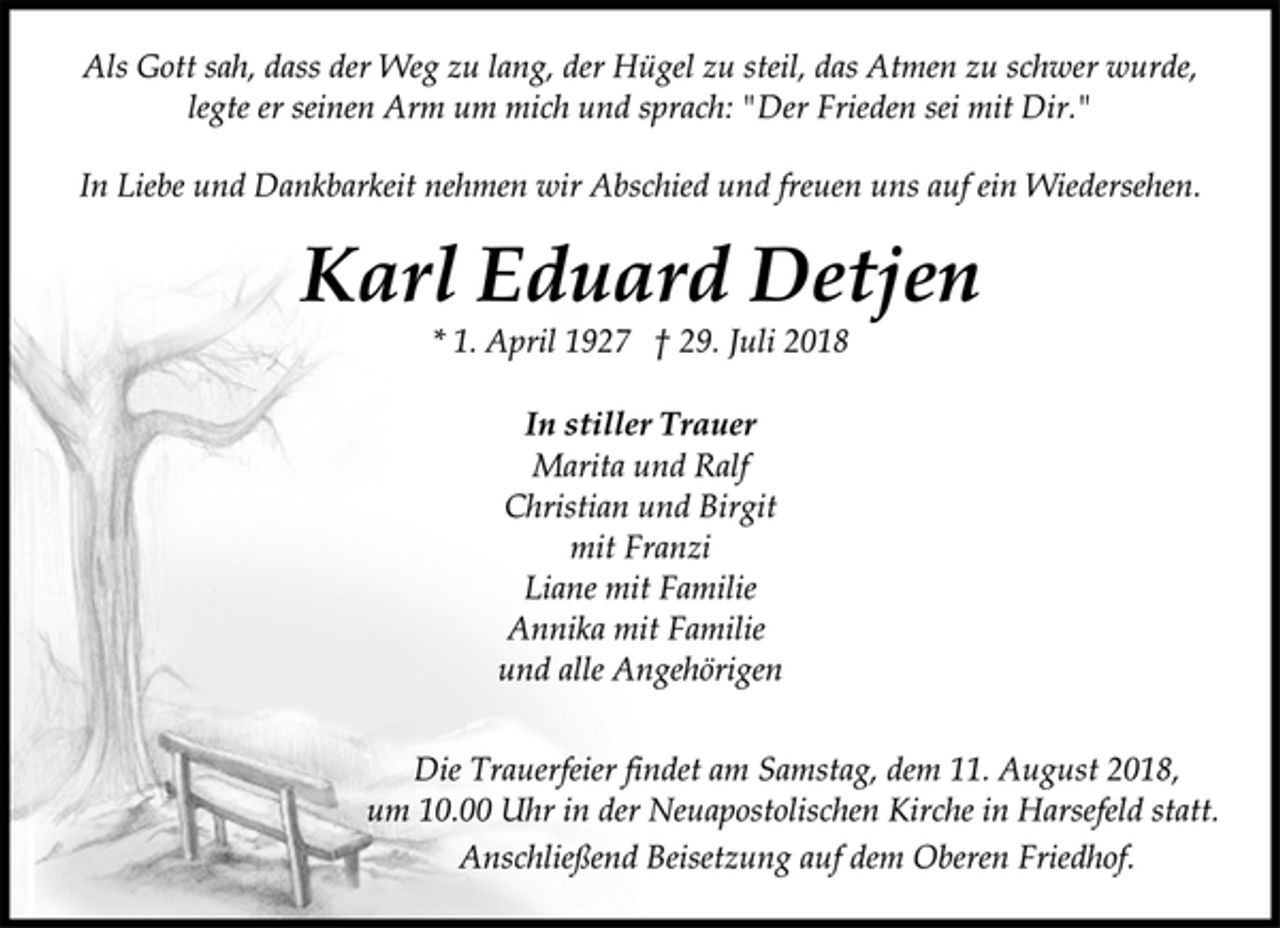 <p>Als Gott sah, dass der Weg zu lang, der Hügel zu steil, das Atmen zu schwer wurde,<br />legte er seinen Arm um mich und sprach: "Der Frieden sei mit Dir."<br />In Liebe und Dankbarkeit nehmen wir Abschied und freuen uns auf ein Wiedersehen.<br />Karl Eduard Detjen<br />* 1. April 1927 † 29. Juli 2018<br />In stiller Trauer<br />Marita und Ralf<br />Christian und Birgit<br />mit Franzi<br />Liane mit Familie<br />Annika mit Familie<br />und alle Angehörigen<br />Die Trauerfeier findet am Samstag, dem 11. August 2018,<br />um 10.00 Uhr in der Neuapostolischen Kirche in Harsefeld statt.<br />Anschließend Beisetzung auf dem Oberen Friedhof.</p>