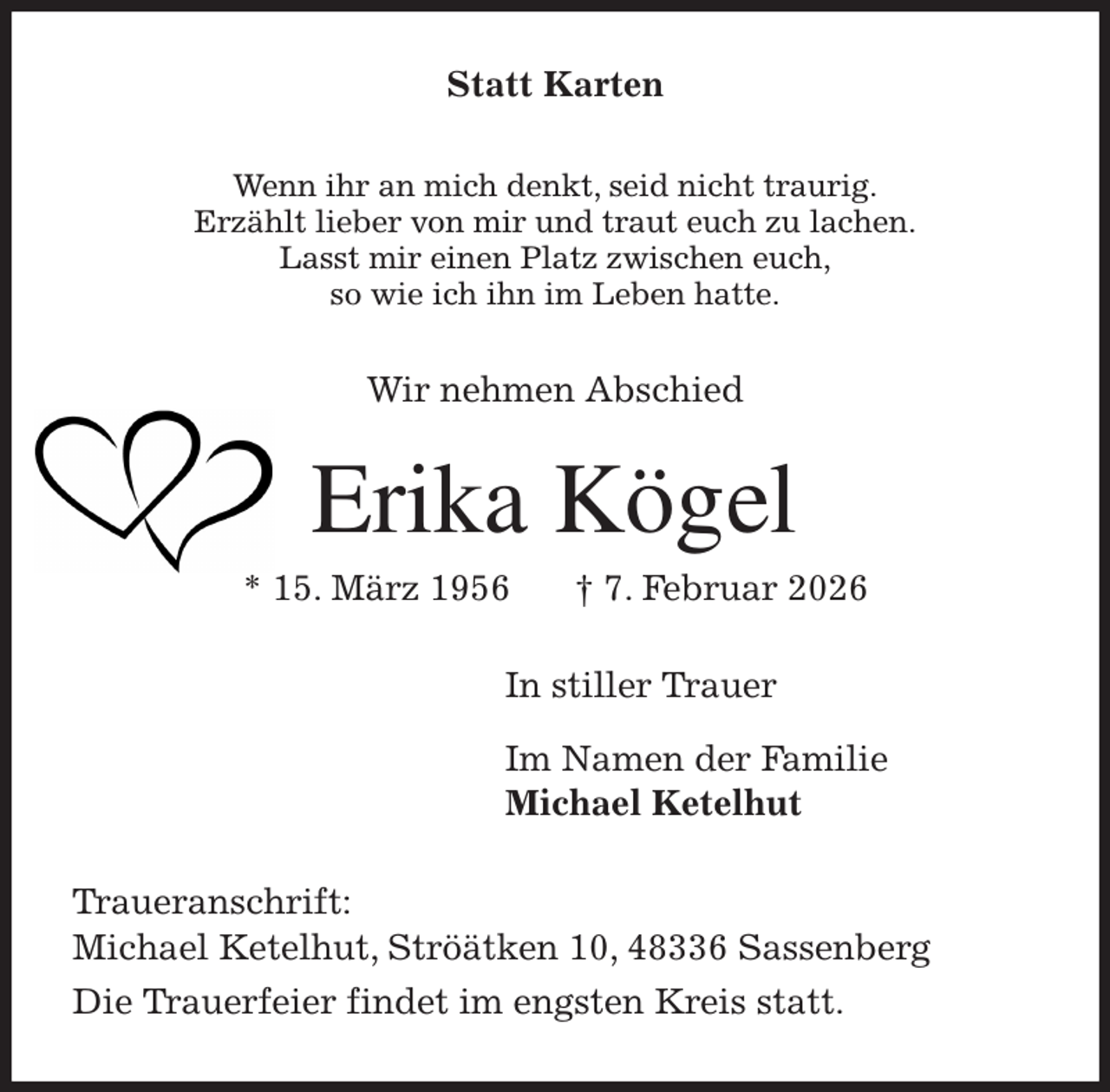 <p>Statt Karten<br />Wenn ihr an mich denkt, seid nicht traurig.<br />Erzählt lieber von mir und traut euch zu lachen.<br />Lasst mir einen Platz zwischen euch,<br />so wie ich ihn im Leben hatte.<br />Wir nehmen Abschied<br />Erika Kögel<br />* 15. März 1956 † 7. Februar 2026<br />In stiller Trauer</p><p>Im Namen der Familie<br />Michael Ketelhut<br />Traueranschrift:<br />Michael Ketelhut, Ströätken 10, 48336 Sassenberg<br />Die Trauerfeier findet im engsten Kreis statt.</p>