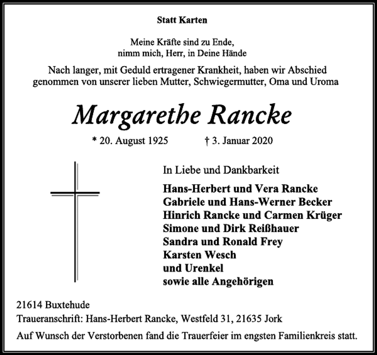 <p>Statt Karten<br />Meine Kräfte sind zu Ende,<br />nimm mich, Herr, in Deine Hände<br />Nach langer, mit Geduld ertragener Krankheit, haben wir Abschied genommen von unserer lieben Mutter, Schwiegermutter, Oma und Uroma<br />Margarethe Rancke<br />* 20. August 1925 † 3. Januar 2020<br />In Liebe und Dankbarkeit<br />Hans-Herbert und Vera Rancke<br />Gabriele und Hans-Werner Becker<br />Hinrich Rancke und Carmen Krüger<br />Simone und Dirk Reißhauer<br />Sandra und Ronald Frey<br />Karsten Wesch<br />und Urenkel<br />sowie alle Angehörigen<br />21614 Buxtehude<br />Traueranschrift: Hans-Herbert Rancke, Westfeld 31, 21635 Jork<br />Auf Wunsch der Verstorbenen fand die Trauerfeier im engsten Familienkreis statt.</p>