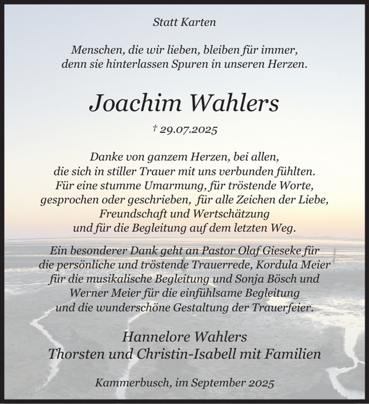 <p>Statt Karten</p><p>Menschen, die wir lieben, bleiben für immer, denn sie hinterlassen Spuren in unseren Herzen.</p><p>Joachim Wahlers<br />† 29.07.2025</p><p>Danke von ganzem Herzen, bei allen, die sich in stiller Trauer mit uns verbunden fühlten.<br />Für eine stumme Umarmung, für tröstende Worte, gesprochen oder geschrieben,<br />für alle Zeichen der Liebe, Freundschaft und Wertschätzung<br />und für die Begleitung auf dem letzten Weg.<br />Ein besonderer Dank geht an Pastor Olaf Gieseke für die persönliche und tröstende Trauerrede,<br />Kordula Meier für die musikalische Begleitung und Sonja Bösch und Werner Meier für die einfühlsame Begleitung und die wunderschöne Gestaltung der Trauerfeier.</p><p>Hannelore Wahlers<br />Thorsten und Christin mit Familien</p><p>Kammerbusch, im September 2025</p>