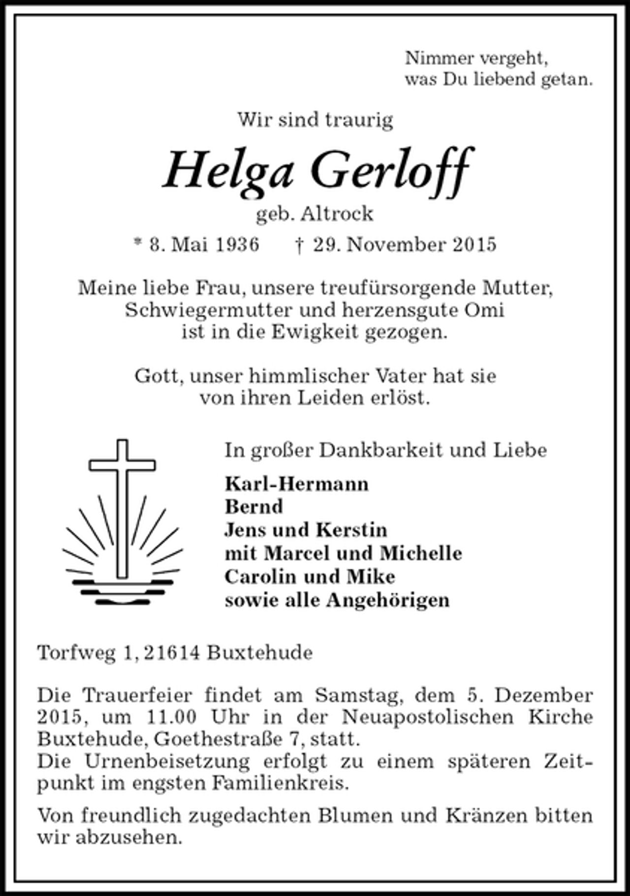 <p>Nimmer vergeht,<br />was Du liebend getan.<br />Wir sind traurig<br />Helga Gerloff<br />geb. Altrock<br />* 8. Mai 1936 † 29. November 2015<br />Meine liebe Frau, unsere treufürsorgende Mutter,<br />Schwiegermutter und herzensgute Omi<br />ist in die Ewigkeit gezogen.</p>
<p>Gott, unser himmlischer Vater hat sie<br />von ihren Leiden erlöst.<br />In großer Dankbarkeit und Liebe<br />Karl-Hermann<br />Bernd<br />Jens und Kerstin<br />mit Marcel und Michelle<br />Carolin und Mike<br />sowie alle Angehörigen<br />Torfweg 1, 21614 Buxtehude</p>
<p>Die Trauerfeier findet am Samstag, dem 5. Dezember 2015, um 11.00 Uhr in der Neuapostolischen Kirche<br />Buxtehude, Goethestraße 7, statt.<br />Die Urnenbeisetzung erfolgt zu einem späteren Zeitpunkt im engsten Familienkreis.<br />Von freundlich zugedachten Blumen und Kränzen bitten wir abzusehen.</p>