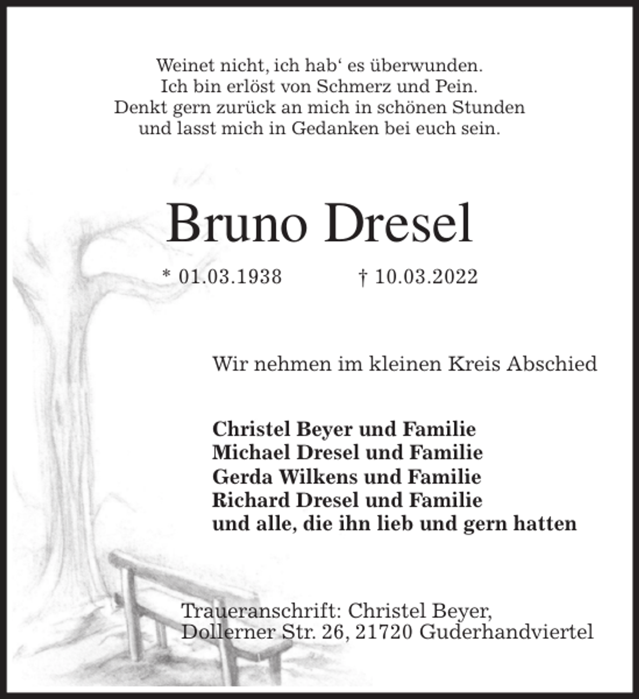 <p>Weinet nicht, ich hab' es überwunden.<br />Ich bin erlöst von Schmerz und Pein.<br />Denkt gern zurück an mich in schönen Stunden<br />und lasst mich in Gedanken bei euch sein.<br />Bruno Dresel<br />* 01.03.1938 † 10.03.2022<br />Wir nehmen im kleinen Kreis Abschied</p>
<p>Christel Beyer und Familie<br />Michael Dresel und Familie<br />Gerda Wilkens und Familie<br />Richard Dresel und Familie<br />und alle, die ihn lieb und gern hatten<br />Traueranschrift: Christel Beyer,<br />Dollerner Str. 26, 21720 Guderhandviertel</p>