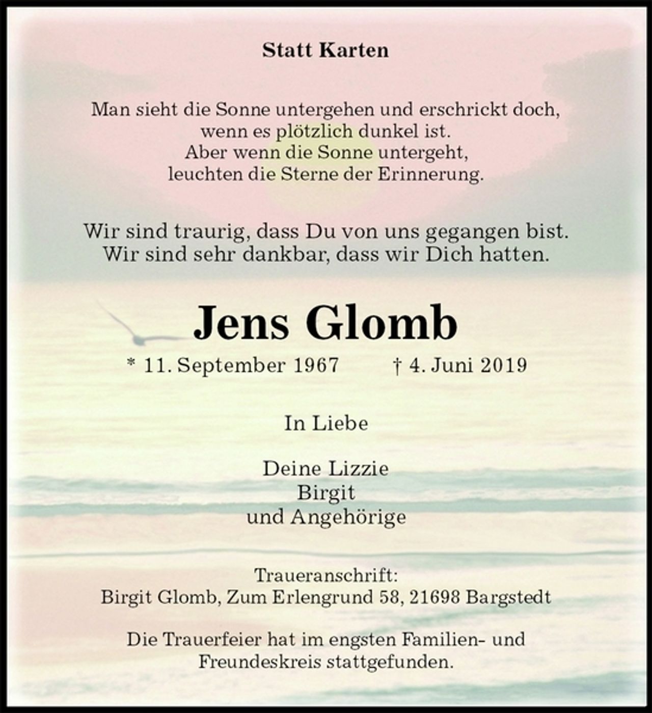 <p>Statt Karten<br />Man sieht die Sonne untergehen und erschrickt doch,<br />wenn es plötzlich dunkel ist.<br />Aber wenn die Sonne untergeht,<br />leuchten die Sterne der Erinnerung.<br />Wir sind traurig, dass Du von uns gegangen bist.<br />Wir sind sehr dankbar, dass wir Dich hatten.<br />Jens Glomb<br />* 11. September 1967 † 4. Juni 2019<br />In Liebe</p><p>Deine Lizzie<br />Birgit<br />und Angehörige<br />Traueranschrift:<br />Birgit Glomb, Zum Erlengrund 58, 21698 Bargstedt</p><p>Die Trauerfeier hat im engsten Familien- und<br />Freundeskreis stattgefunden.</p>