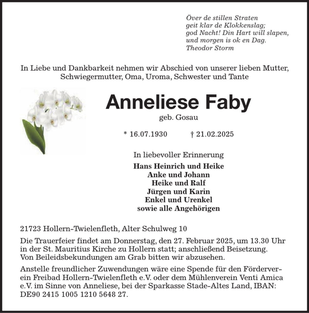 <p>Över de stillen Straten<br />geit klar de Klokkenslag;<br />god Nacht! Din Hart will slapen,<br />und morgen is ok en Dag.<br />Theodor Storm<br />In Liebe und Dankbarkeit nehmen wir Abschied von unserer lieben Mutter, Schwiegermutter, Oma, Uroma, Schwester und Tante<br />Anneliese Faby<br />geb. Gosau</p><p>* 16.07.1930 † 21.02.2025<br />In liebevoller Erinnerung<br />Hans Heinrich und Heike<br />Anke und Johann<br />Heike und Ralf<br />Jürgen und Karin<br />Enkel und Urenkel<br />sowie alle Angehörigen<br />21723 Hollern-Twielenfleth, Alter Schulweg 10<br />Die Trauerfeier findet am Donnerstag, den 27. Februar 2025, um 13.30 Uhr in der St. Mauritius Kirche zu Hollern statt; anschließend Beisetzung.<br />Von Beileidsbekundungen am Grab bitten wir abzusehen.<br />Anstelle freundlicher Zuwendungen wäre eine Spende für den Förderverein Freibad Hollern-Twielenfleth e.V. oder dem Mühlenverein Venti Amica e.V. im Sinne von Anneliese, bei der Sparkasse Stade-Altes Land, IBAN: DE90 2415 1005 1210 5648 27.</p>
