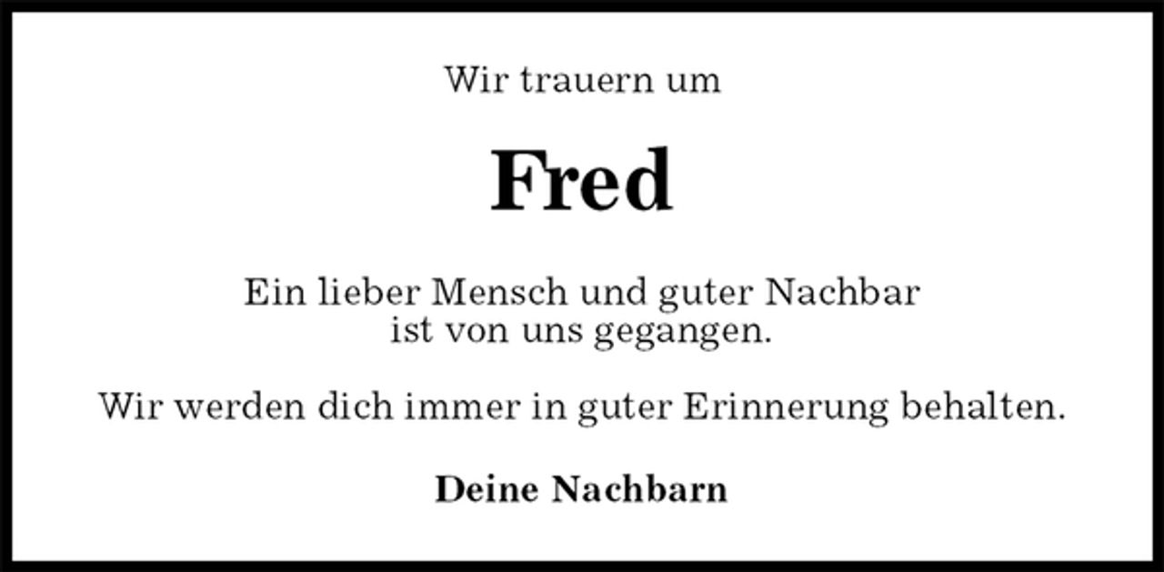 <p>Wir trauern um<br />Fred<br />Ein lieber Mensch und guter Nachbar<br />ist von uns gegangen.</p><p>Wir werden dich immer in guter Erinnerung behalten.<br />Deine Nachbarn</p>