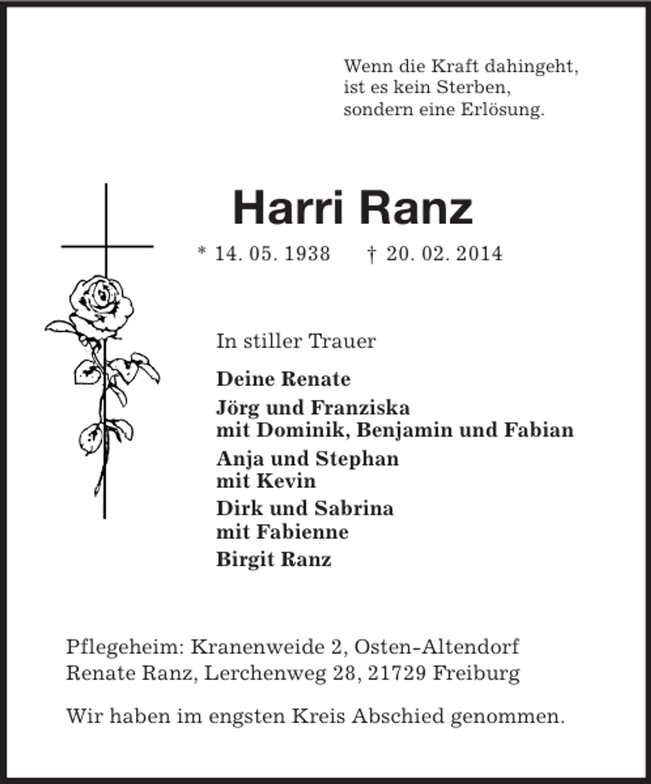 <p>Wenn die Kraft dahingeht,<br />ist es kein Sterben,<br />sondern eine Erlösung.<br />Harri Ranz<br />* 14. 05. 1938 † 20. 02. 2014<br />In stiller Trauer<br />Deine Renate<br />Jörg und Franziska<br />mit Dominik, Benjamin und Fabian<br />Anja und Stephan<br />mit Kevin<br />Dirk und Sabrina<br />mit Fabienne<br />Birgit Ranz<br />Pflegeheim: Kranenweide 2, Osten-Altendorf<br />Renate Ranz, Lerchenweg 28, 21729 Freiburg</p><p>Wir haben im engsten Kreis Abschied genommen.</p>