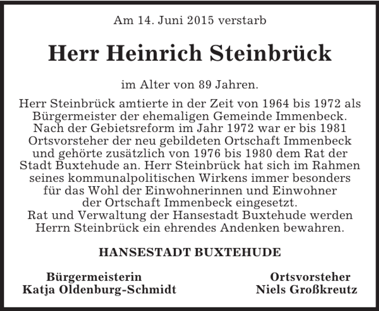 <p>Am 14. Juni 2015 verstarb<br />Herr Heinrich Steinbrück<br />im Alter von 89 Jahren.<br />Herr Steinbrück amtierte in der Zeit von 1964 bis 1972 als Bürgermeister der ehemaligen Gemeinde Immenbeck.<br />Nach der Gebietsreform im Jahr 1972 war er bis 1981<br />Ortsvorsteher der neu gebildeten Ortschaft Immenbeck<br />und gehörte zusätzlich von 1976 bis 1980 dem Rat der<br />Stadt Buxtehude an. Herr Steinbrück hat sich im Rahmen seines kommunalpolitischen Wirkens immer besonders<br />für das Wohl der Einwohnerinnen und Einwohner<br />der Ortschaft Immenbeck eingesetzt.<br />Rat und Verwaltung der Hansestadt Buxtehude werden Herrn Steinbrück ein ehrendes Andenken bewahren.<br />HANSESTADT BUXTEHUDE</p><p>Bürgermeisterin Ortsvorsteher<br />Katja Oldenburg-Schmidt Niels Großkreutz</p>