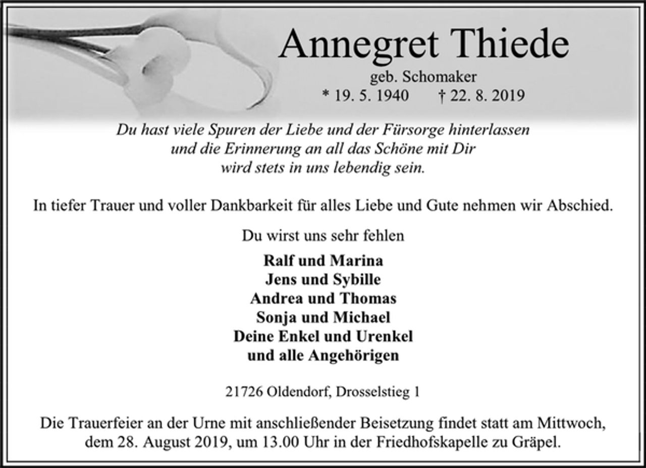 <p>Annegret Thiede<br />geb. Schomaker<br />* 19. 5. 1940 † 22. 8. 2019<br />Du hast viele Spuren der Liebe und der Fürsorge hinterlassen<br />und die Erinnerung an all das Schöne mit Dir<br />wird stets in uns lebendig sein.<br />In tiefer Trauer und voller Dankbarkeit für alles Liebe und Gute nehmen wir Abschied.<br />Du wirst uns sehr fehlen<br />Ralf und Marina<br />Jens und Sybille<br />Andrea und Thomas<br />Sonja und Michael<br />Deine Enkel und Urenkel<br />und alle Angehörigen<br />21726 Oldendorf, Drosselstieg 1<br />Die Trauerfeier an der Urne mit anschließender Beisetzung findet statt am Mittwoch, dem 28. August 2019, um 13.00 Uhr in der Friedhofskapelle zu Gräpel.</p>