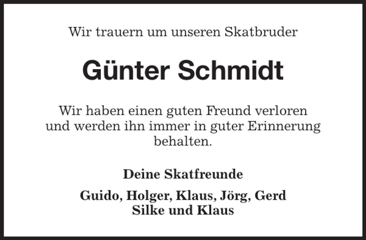 <p>Wir trauern um unseren Skatbruder<br />Günter Schmidt<br />Wir haben einen guten Freund verloren<br />und werden ihn immer in guter Erinnerung<br />behalten.<br />Deine Skatfreunde<br />Guido, Holger, Klaus, Jörg, Gerd<br />Silke und Klaus</p>