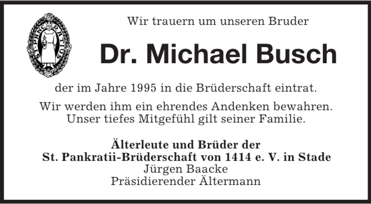 <p>Wir trauern um unseren Bruder<br />Dr. Michael Busch<br />der im Jahre 1995 in die Brüderschaft eintrat.<br />Wir werden ihm ein ehrendes Andenken bewahren.<br />Unser tiefes Mitgefühl gilt seiner Familie.<br />Älterleute und Brüder der<br />St. Pankratii-Brüderschaft von 1414 e. V. in Stade<br />Jürgen Baacke<br />Präsidierender Ältermann</p>