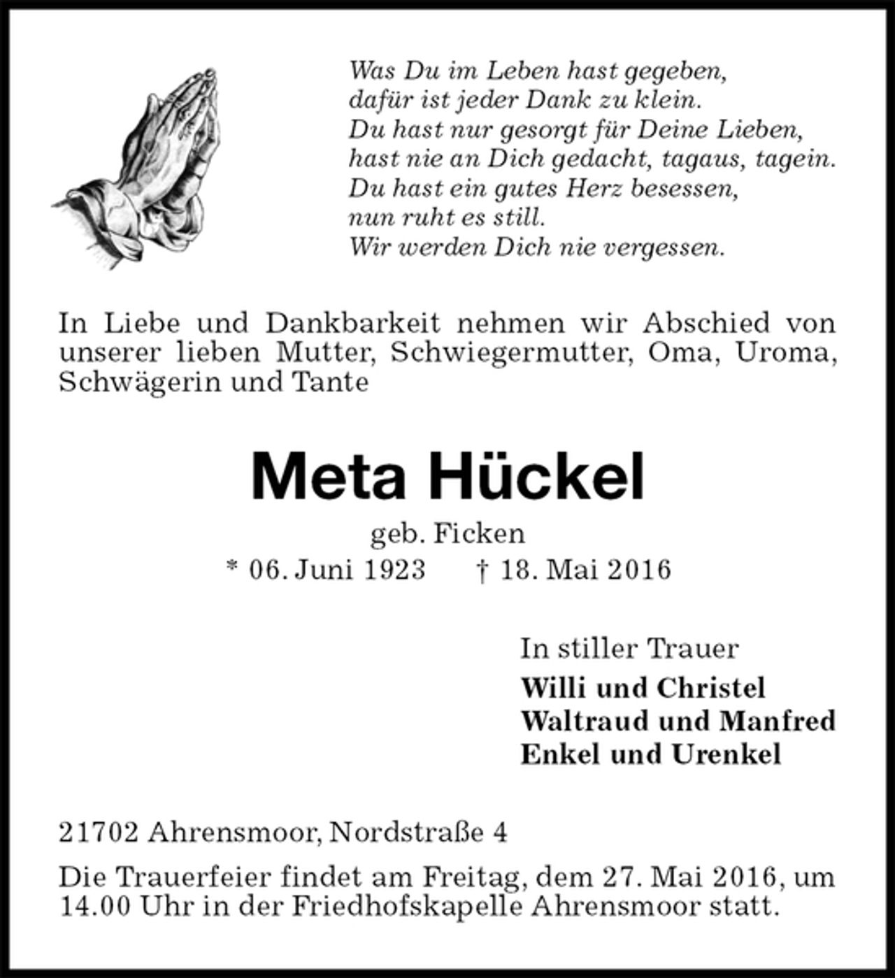 <p>Was Du im Leben hast gegeben,<br />dafür ist jeder Dank zu klein.<br />Du hast nur gesorgt für Deine Lieben,<br />hast nie an Dich gedacht, tagaus, tagein.<br />Du hast ein gutes Herz besessen,<br />nun ruht es still.<br />Wir werden Dich nie vergessen.<br />In Liebe und Dankbarkeit nehmen wir Abschied von unserer lieben Mutter, Schwiegermutter, Oma, Uroma, Schwägerin und Tante<br />Meta Hückel<br />geb. Ficken<br />* 06. Juni 1923 † 18. Mai 2016<br />In stiller Trauer<br />Willi und Christel<br />Waltraud und Manfred<br />Enkel und Urenkel<br />21702 Ahrensmoor, Nordstraße 4<br />Die Trauerfeier findet am Freitag, dem 27. Mai 2016, um 14.00 Uhr in der Friedhofskapelle Ahrensmoor statt.</p>