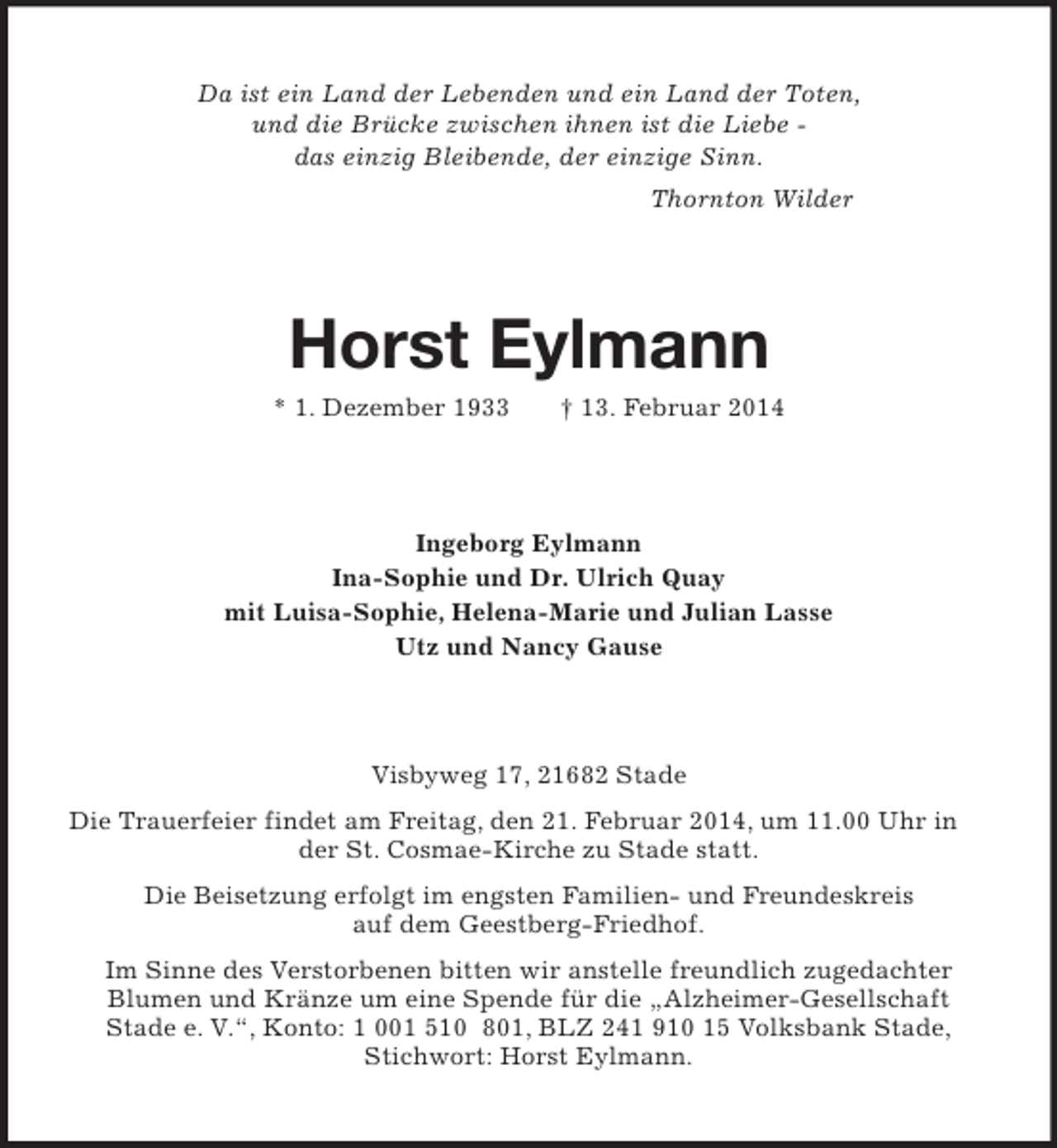 <p>Da ist ein Land der Lebenden und ein Land der Toten,<br />und die Brücke zwischen ihnen ist die Liebe -<br />das einzig Bleibende, der einzige Sinn.<br />Thornton Wilder<br />Horst Eylmann<br />* 1. Dezember 1933 † 13. Februar 2014<br />Ingeborg Eylmann<br />Ina-Sophie und Dr. Ulrich Quay<br />mit Luisa-Sophie, Helena-Marie und Julian Lasse<br />Utz und Nancy Gause<br />Visbyweg 17, 21682 Stade<br />Die Trauerfeier findet am Freitag, den 21. Februar 2014, um 11.00 Uhr in der St. Cosmae-Kirche zu Stade statt.<br />Die Beisetzung erfolgt im engsten Familien- und Freundeskreis<br />auf dem Geestberg-Friedhof.<br />Im Sinne des Verstorbenen bitten wir anstelle freundlich zugedachter<br />Blumen und Kränze um eine Spende für die „Alzheimer-Gesellschaft<br />Stade e. V.“, Konto: 1 001 510 801, BLZ 241 910 15 Volksbank Stade,<br />Stichwort: Horst Eylmann.</p>