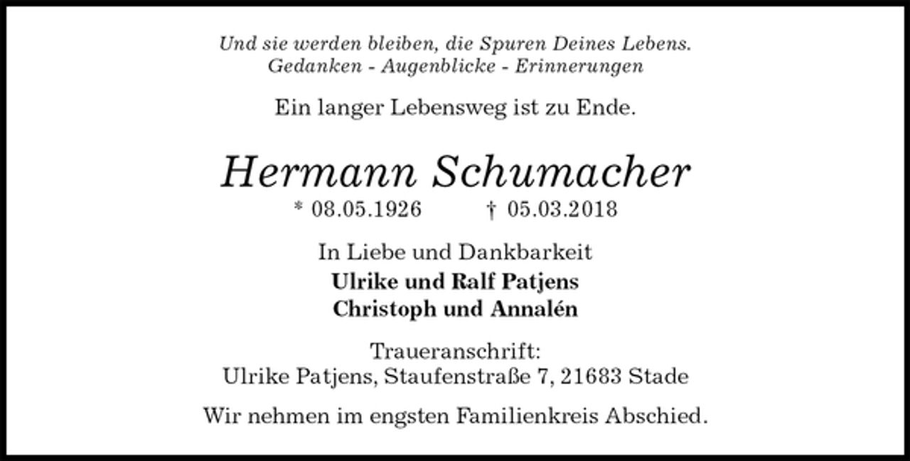 <p>Und sie werden bleiben, die Spuren Deines Lebens.<br />Gedanken - Augenblicke - Erinnerungen<br />Ein langer Lebensweg ist zu Ende.<br />Hermann Schumacher<br />* 08.05.1926 † 05.03.2018<br />In Liebe und Dankbarkeit<br />Ulrike und Ralf Patjens<br />Christoph und Annalén<br />Traueranschrift:<br />Ulrike Patjens, Staufenstraße 7, 21683 Stade</p>
<p>Wir nehmen im engsten Familienkreis Abschied.</p>