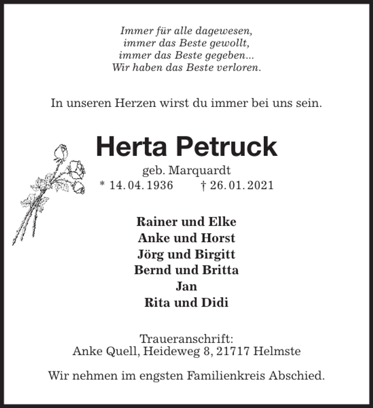 <p>Immer für alle dagewesen,<br />immer das Beste gewollt,<br />immer das Beste gegeben...<br />Wir haben das Beste verloren.<br />In unseren Herzen wirst du immer bei uns sein.<br />Herta Petruck<br />geb. Marquardt<br />* 14. 04. 1936 † 26. 01. 2021<br />Rainer und Elke<br />Anke und Horst<br />Jörg und Birgitt<br />Bernd und Britta<br />Jan<br />Rita und Didi<br />Traueranschrift:<br />Anke Quell, Heideweg 8, 21717 Helmste</p>
<p>Wir nehmen im engsten Familienkreis Abschied.</p>